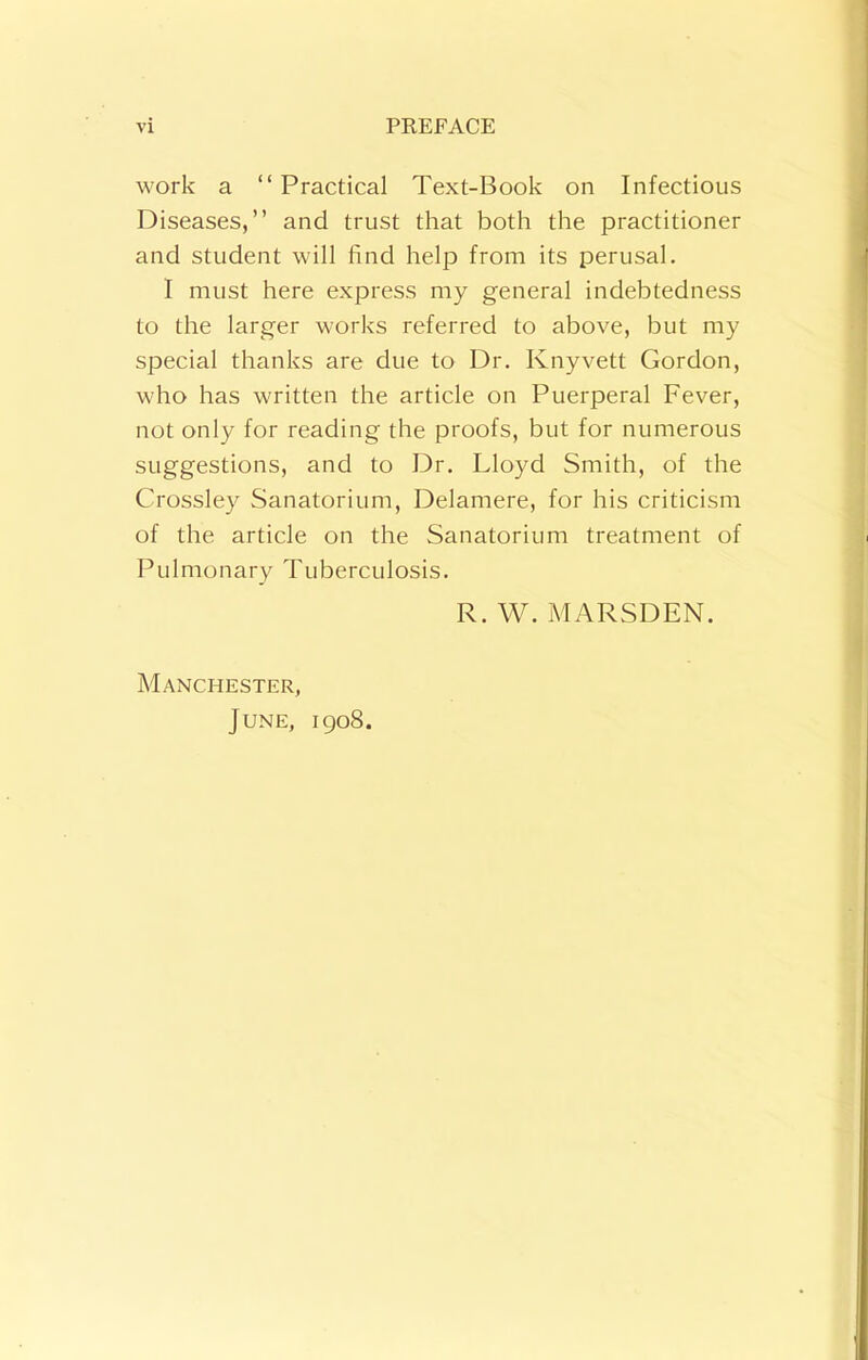 work a “Practical Text-Book on Infectious Diseases,’’ and trust that both the practitioner and student will find help from its perusal. I must here express my general indebtedness to the larger works referred to above, but my special thanks are due to Dr. Knyvett Gordon, who has written the article on Puerperal Fever, not only for reading the proofs, but for numerous suggestions, and to Dr. Lloyd Smith, of the Crossley Sanatorium, Delamere, for his criticism of the article on the Sanatorium treatment of Pulmonary Tuberculosis. R. W. MARSDEN. Manchester, June, 1908.