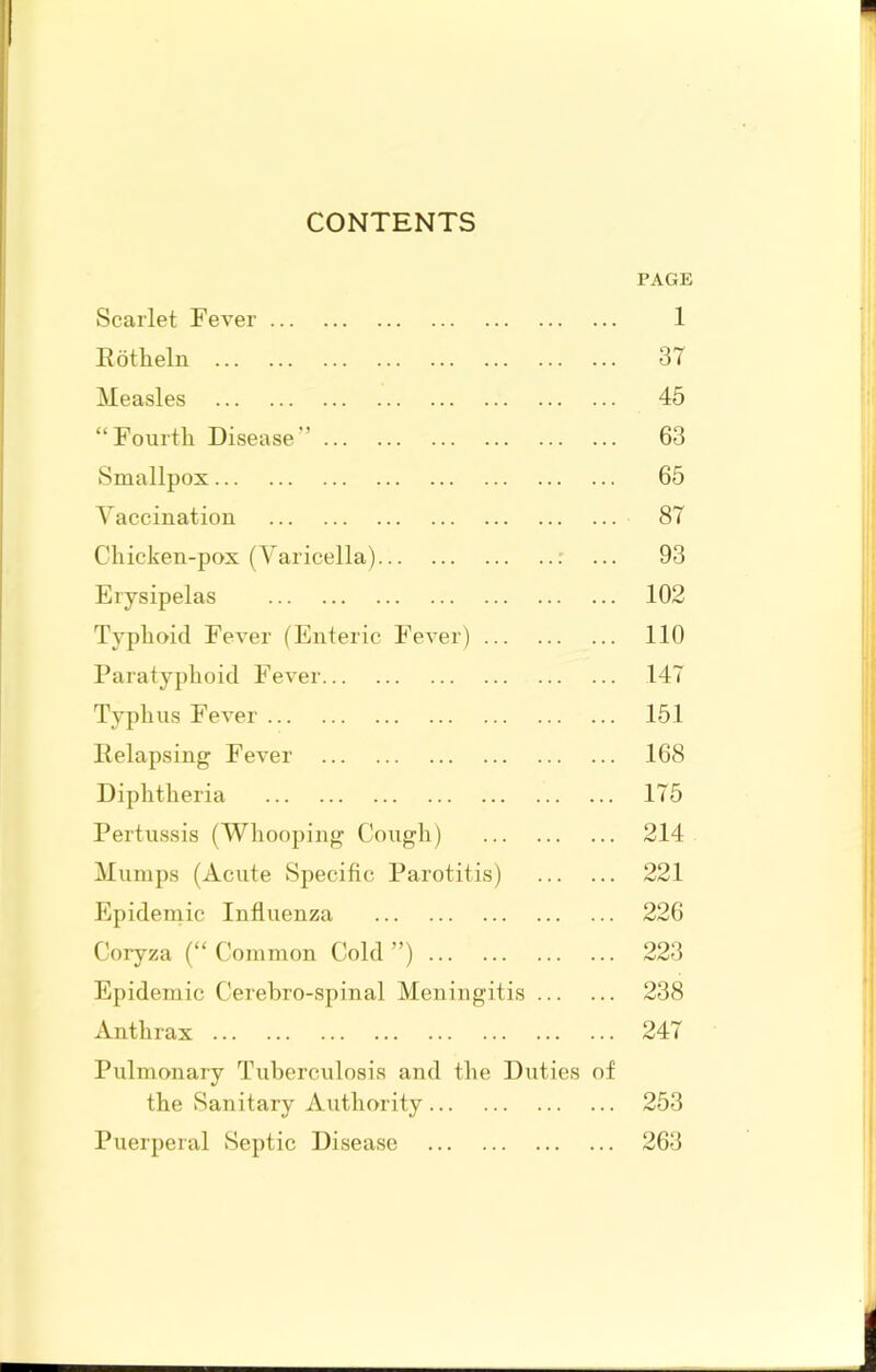 CONTENTS PAGE Scarlet Fever 1 Itotlieln 37 Measles 46 “Fourth Disease’’ 63 Smallpox 65 Vaccination 87 Chicken-pox (Varicella) r ... 93 Erysipelas 102 Typhoid Fever (Enteric Fever) 110 Paratyphoid Fever 147 Typhus Fever 151 Pelapsing Fever 168 Diphtheria 175 Pertussis (Whooping Cough) 214 Mumps (Acute Specific Parotitis) 221 hlpidemic Influenza 226 Coryza (“ Common Cold ”) 223 Epidemic Cerehro-spinal Meningitis 238 Antlirax 247 Pulmonary Tuberculosis and the Duties of the Sanitary Authority 253 Puerperal Septic Disease 263