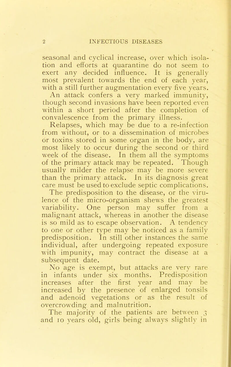 seasonal and cyclical increase, over which isola- tion and efforts at quarantine do not seem to exert any decided influence. It is generally most prevalent towards the end of each year, with a still further augmentation every five years. An attack confers a very marked immunity, though second invasions have been reported even within a short period after the completion of convalescence from the primary illness. Relapses, which ma}^ be due to a re-infection from without, or to a dissemination of microbes or toxins stored in some organ in the body, are most likely to occur during the second or third week of the disease. In them all the symptoms of the primary attack may be repeated. Though usually milder the relapse may be more severe than the primary attack. In its diagnosis great care must be used to exclude septic complications. The predisposition to the disease, or the viru- lence of the micro-organism shews the greatest variability. One person may suffer from a malignant attack, whereas in another the disease is so mild as to escape observation. A tendency to one or other type may be noticed as a family predisposition. In still other instances the same individual, after undergoing repeated exposure with impunity, may contract the disease at a subsequent date. No age is exempt, but attacks are very rare in infants under six months. Predisposition increases after the first year and may be increased by the presence of enlarged tonsils and adenoid vegetations or as the result of overcrowding and malnutrition. The majority of the patients are between 3 and 10 years old, girls being always slightly in