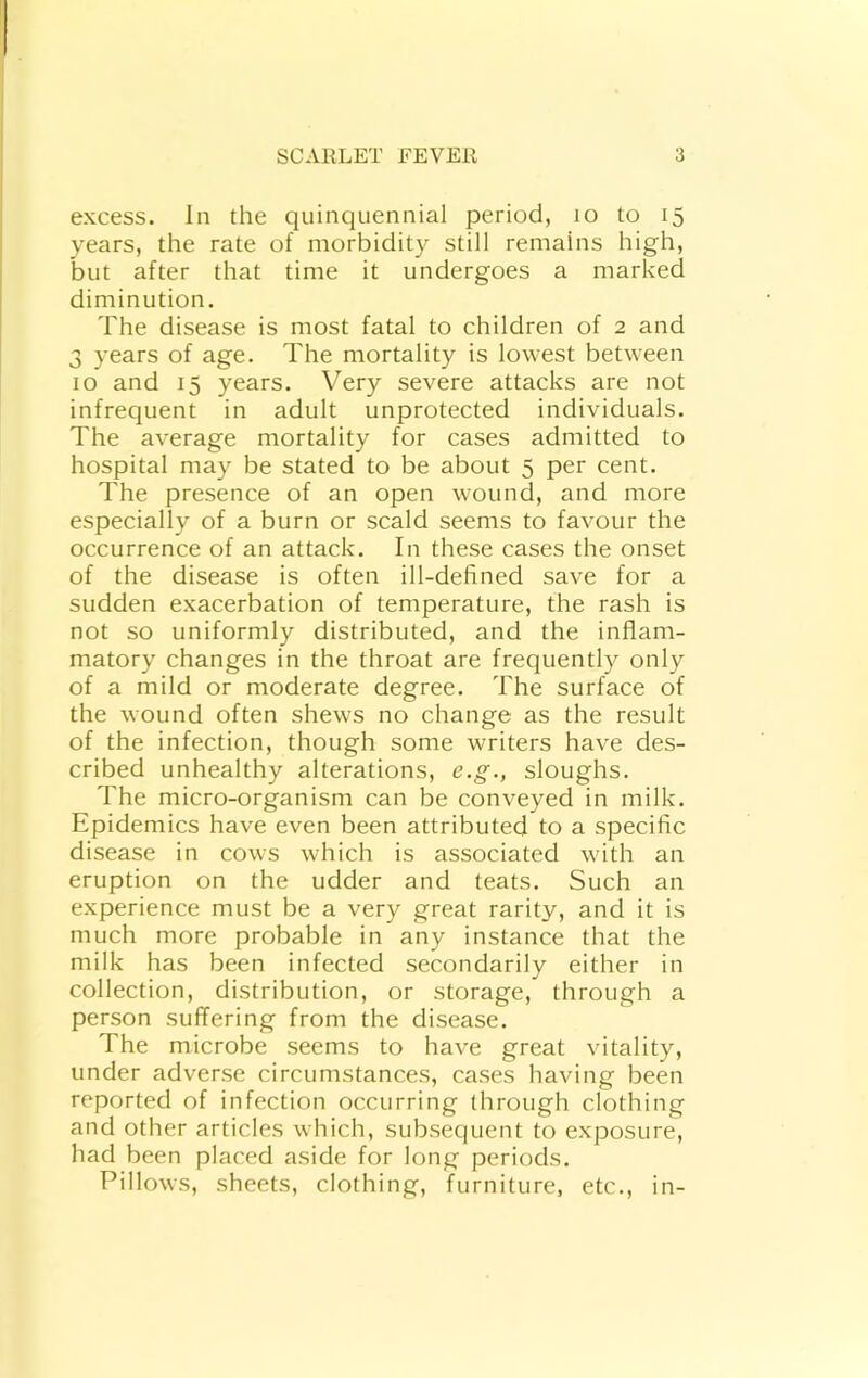excess. In the quinquennial period, lo to 15 years, the rate of morbidity still remains high, but after that time it undergoes a marked diminution. The disease is most fatal to children of 2 and 3 years of age. The mortality is lowest between 10 and 15 years. Very severe attacks are not infrequent in adult unprotected individuals. The average mortality for cases admitted to hospital may be stated to be about 5 per cent. The presence of an open wound, and more especially of a burn or scald seems to favour the occurrence of an attack. In these cases the onset of the disease is often ill-defined save for a sudden exacerbation of temperature, the rash is not so uniformly distributed, and the inflam- matory changes in the throat are frequently only of a mild or moderate degree. The surface of the wound often shews no change as the result of the infection, though some writers have des- cribed unhealthy alterations, e.g., sloughs. The micro-organism can be conveyed in milk. Epidemics have even been attributed to a specific disease in cows which is associated with an eruption on the udder and teats. Such an experience must be a very great rarity, and it is much more probable in any instance that the milk has been infected secondarily either in collection, distribution, or storage, through a person suffering from the disease. The microbe seems to have great vitality, under adverse circumstances, cases having been reported of infection occurring through clothing and other articles which, subsequent to exposure, had been placed aside for long periods. Pillows, sheets, clothing, furniture, etc., in-