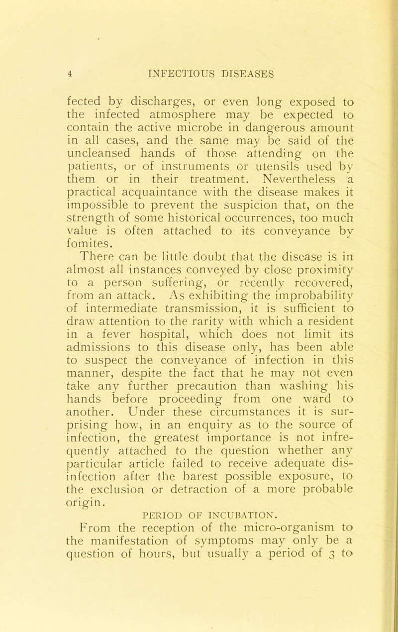 fected by discharges, or even long exposed to the infected atmosphere may be expected to contain the active microbe in dangerous amount in all cases, and the same may be said of the uncleansed hands of those attending on the patients, or of instruments or utensils used by them or in their treatment. Nevertheless a practical acquaintance with the disease makes it impossible to prevent the suspicion that, on the strength of some historical occurrences, too much value is often attached to its conveyance by fomites. There can be little doubt that the disease is in almost all instances conveyed by close proximity to a person suffering, or recently recovered, from an attack. As exhibiting the improbability of intermediate transmission, it is sufficient to draw attention to the rarity with which a resident in a fever hospital, which does not limit its admissions to this disease only, has been able to suspect the conveyance of infection in this manner, despite the fact that he may not even take any further precaution than washing his hands before proceeding from one ward to another. Under these circumstances it is sur- prising how, in an enquiry as to the source of infection, the greatest importance is not infre- quently attached to the question whether any particular article failed to receive adequate dis- infection after the barest possible exposure, to the exclusion or detraction of a more probable origin. PERIOD OF INCUBATION. From the reception of the micro-organism to the manifestation of symptoms may only be a question of hours, but usually a period of 3 to