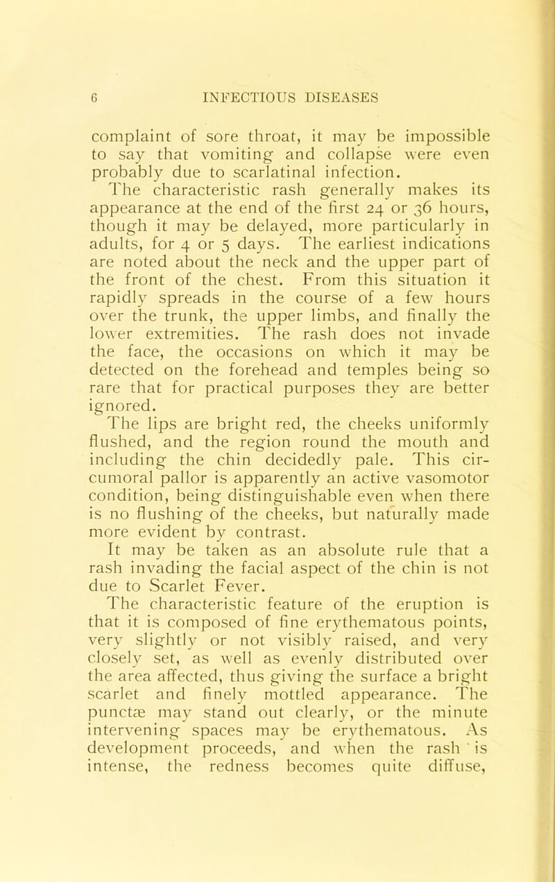 complaint of sore throat, it may be impossible to say that vomiting and collapse were even probably due to scarlatinal infection. The characteristic rash generally makes its appearance at the end of the first 24 or 36 hours, though it may be delayed, more particularly in adults, for 4 or 5 days. The earliest indications are noted about the neck and the upper part of the front of the chest. From this situation it rapidly spreads in the course of a few hours over the trunk, the upper limbs, and finally the lower extremities. The rash does not invade the face, the occasions on which it may be detected on the forehead and temples being so rare that for practical purposes they are better ignored. The lips are bright red, the cheeks uniformly flushed, and the region round the mouth and including the chin decidedly pale. This cir- cumoral pallor is apparently an active vasomotor condition, being distinguishable even when there is no flushing of the cheeks, but naturally made more evident by contrast. It may be taken as an absolute rule that a rash invading the facial aspect of the chin is not due to Scarlet Fever. The characteristic feature of the eruption is that it is composed of fine erythematous points, very slightly or not visibly raised, and very closely set, as w-ell as evenly distributed over the area affected, thus giving the surface a bright scarlet and finely mottled appearance. The punctffi may stand out clearly, or the minute intervening spaces may be erythematous. As development proceeds, and when the rash ' is intense, the redness becomes quite diffuse.