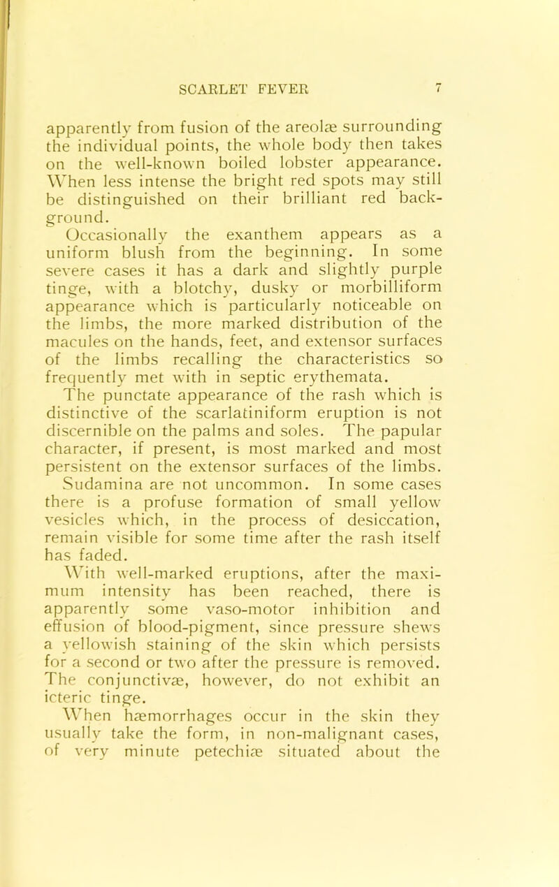 apparently from fusion of the areolae surrounding the individual points, the whole body then takes on the well-known boiled lobster appearance. When less intense the bright red spots may still be distinguished on their brilliant red back- ground. Occasionally the exanthem appears as a uniform blush from the beginning. In some severe cases it has a dark and slightly purple tinge, with a blotchy, dusky or morbilliform appearance which is particularly noticeable on the limbs, the more marked distribution of the macules on the hands, feet, and extensor surfaces of the limbs recalling the characteristics so frequently met with in septic erythemata. The punctate appearance of the rash which is distinctive of the scarlatiniform eruption is not discernible on the palms and soles. The papular character, if present, is most marked and most persistent on the extensor surfaces of the limbs. Sudamina are not uncommon. In some cases there is a profuse formation of small yellow vesicles which, in the process of desiccation, remain visible for some time after the rash itself has faded. W'ith well-marked eruptions, after the maxi- mum intensity has been reached, there is apparently some vaso-motor inhibition and effusion of blood-pigment, since pressure shews a yellowish staining of the skin which persists for a second or two after the pressure is removed. The conjunctiv^e, however, do not exhibit an icteric tinge. When haemorrhages occur in the skin they usually take the form, in non-malignant cases, of very minute petechiae situated about the