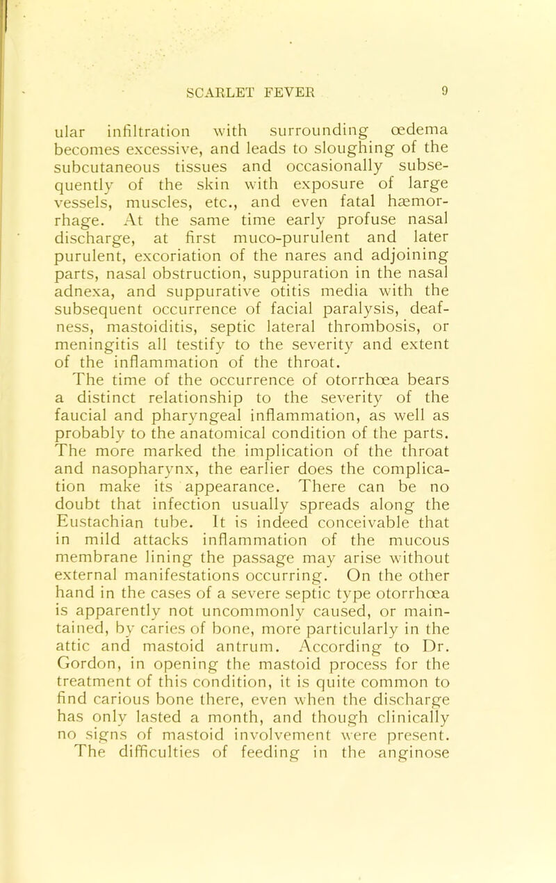 ular infiltration with surrounding oedema becomes excessive, and leads to sloughing of the subcutaneous tissues and occasionally subse- quently of the skin with exposure of large vessels, muscles, etc., and even fatal hemor- rhage. At the same time early profuse nasal discharge, at first muco-purulent and later purulent, excoriation of the nares and adjoining parts, nasal obstruction, suppuration in the nasal adnexa, and suppurative otitis media with the subsequent occurrence of facial paralysis, deaf- ness, mastoiditis, septic lateral thrombosis, or meningitis all testify to the severity and extent of the inflammation of the throat. The time of the occurrence of otorrhcea bears a distinct relationship to the severity of the faucial and pharyngeal inflammation, as well as probably to the anatomical condition of the parts. The more marked the implication of the throat and nasopharynx, the earlier does the complica- tion make its appearance. There can be no doubt that infection usually spreads along the Eustachian tube. It is indeed conceivable that in mild attacks inflammation of the mucous membrane lining the passage may arise without external manifestations occurring. On the other hand in the cases of a severe septic type otorrhcea is apparently not uncommonly caused, or main- tained, by caries of bone, more particularly in the attic and mastoid antrum. According to Dr. Gordon, in opening the mastoid process for the treatment of this condition, it is quite common to find carious bone there, even when the discharge has only lasted a month, and though clinically no signs of mastoid involvement were present. The difficulties of feeding in the anginose