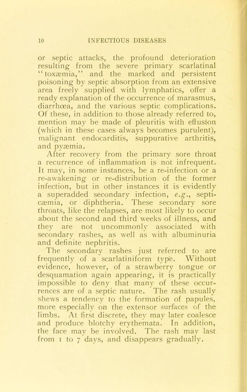 or septic attacks, the profound deterioration resulting from the severe primary scarlatinal “toxaemia,” and the marked and persistent poisoning by septic absorption from an extensive area freely supplied with lymphatics, offer a ready explanation of the occurrence of marasmus, diarrhoea, and the various septic complications. Of these, in addition to those already referred to, mention may be made of pleuritis with effusion (which in these cases always becomes purulent), malignant endocarditis, suppurative arthritis, and pyasmia. After recovery from the primary sore throat a recurrence of inflammation is not infrequent. It may, in some instances, be a re-infection or a re-awakening or re-distribution of the former infection, but in other instances it is evidently a superadded secondary infection, e.g., septi- caemia, or diphtheria. These secondary sore throats, like the relapses, are most likely to occur about the second and third weeks of illness, and they are not uncommonly associated wdth secondary rashes, as w-ell as with albuminuria and definite nephritis. The secondary rashes just referred to are frequently of a scarlatiniform typ'e. Without evidence, however, of a strawberry tongue or desquamation again appearing, it is practically impossible to deny that many of these occur- rences are of a septic nature. The rash usually shews a tendency to the formation of papules, more especially on the extensor surfaces of the limbs. At first discrete, they may later coalesce and produce blotchy erythemata. In addition, the face may be involved. The rash may last from I to 7 days, and disappears gradually.