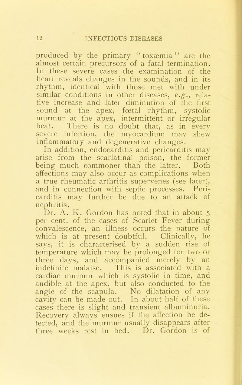 produced by the primary “toxemia” are the almost certain precursors of a fatal termination. In these severe cases the examination of the heart reveals changes in the sounds, and in its rhythm, identical with those met with under similar conditions in other diseases, e.g., rela- tive increase and later diminution of the first sound at the apex, foetal rhythm, systolic murmur at the apex, intermittent or irregular beat. There is no doubt that, as in every severe infection, the myocardium may shew inflammatory and degenerative changes. In addition, endocarditis and pericarditis may arise from the scarlatinal poison, the former being much commoner than the latter. Both affections may also occur as complications when a true rheumatic arthritis supervenes (see later), and in connection with septic processes. Peri- carditis may further be due to an attack of nephritis. Dr. A. K. Gordon has noted that in about 5 per cent, of the cases of Scarlet Fever during convalescence, an illness occurs the nature of which is at present doubtful. Clinically, he says, it is characterised by a sudden rise of temperature which may be prolonged for two or three days, and accompanied merely by an indefinite malaise. This is associated with a cardiac murmur which is systolic in time, and audible at the apex, but also conducted to the angle of the scapula. No dilatation of any cavity can be made out. In about half of these cases there is slight and transient albuminuria. Recovery always ensues if the affection be de- tected, and the murmur usually disappears after three weeks rest in bed. Dr. Gordon is of