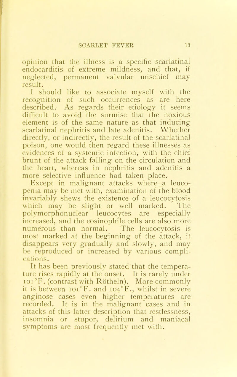 opinion that the illness is a specific scarlatinal endocarditis of extreme mildness, and that, if neglected, permanent valvular mischief may result. I should like to associate myself with the recognition of such occurrences as are here described. As regards their etiology it seems difficult to avoid the surmise that the noxious element is of the same nature as that inducing scarlatinal nephritis and late adenitis. Whether directly, or indirectly, the result of the scarlatinal poison, one would then regard these illnesses as evidences of a systemic infection, with the chief brunt of the attack falling on the circulation and the heart, whereas in nephritis and adenitis a more selective influence had taken place. Except in malignant attacks where a leuco- penia may be met with, examination of the blood invariably shews the existence of a leucocytosis which may be slight or well marked. The polymorphonuclear leucocytes are especially increased, and the eosinophile cells are also more numerous than normal. The leucocytosis is most marked at the beginning of the attack, it disappears very gradually and slowly, and may be reproduced or increased by various compli- cations. It has been previously stated that the tempera- ture rises rapidly at the onset. It is rarely under ioi°F. (contrast with Rotheln). More commonly it is between ioi°F. and I04°F., whilst in severe anginose cases even higher temperatures are recorded. It is in the malignant cases and in attacks of this latter description that restlessness, insomnia or stupor, delirium and maniacal symptoms are most frequently met with.