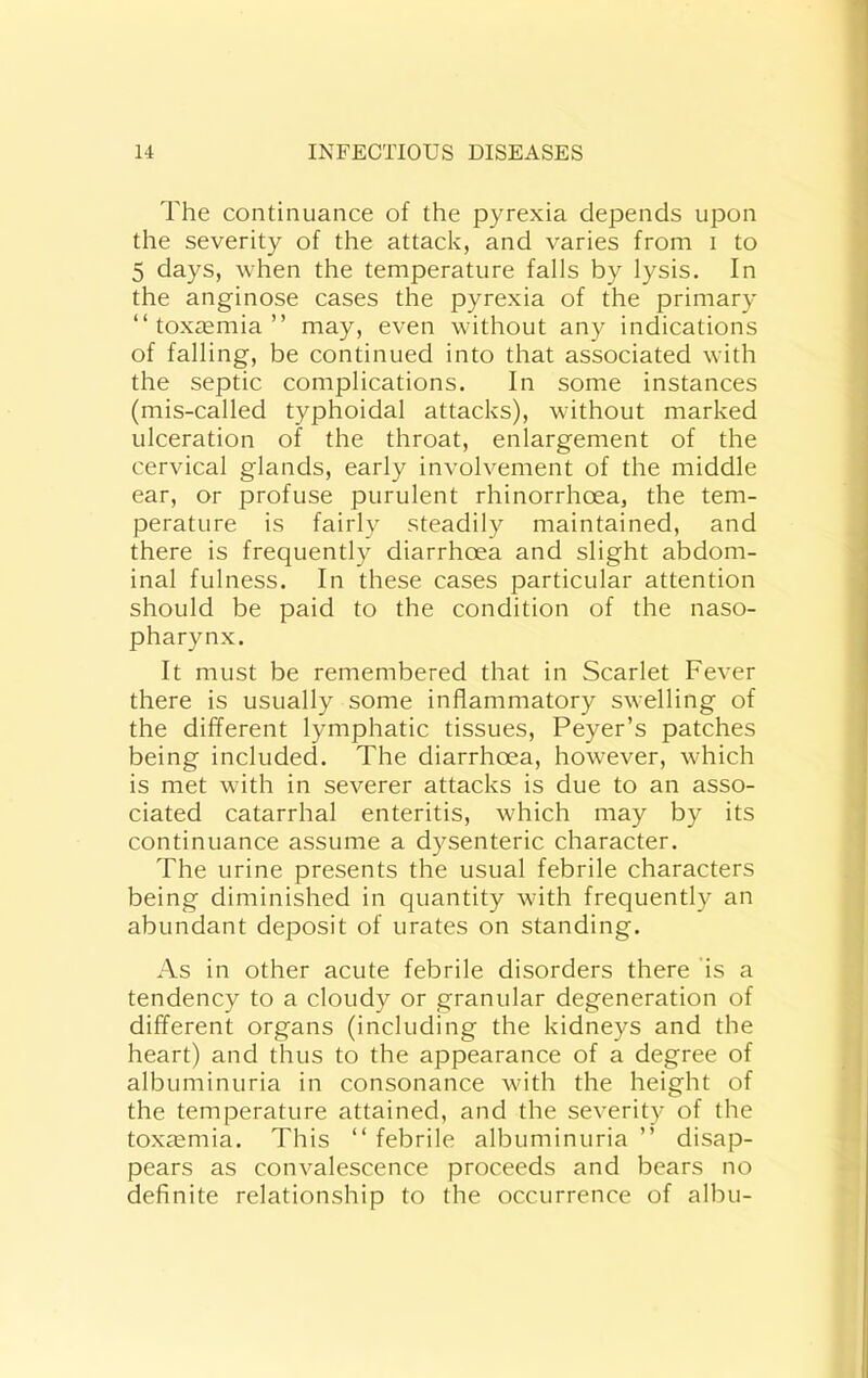 The continuance of the pyrexia depends upon the severity of the attack, and varies from i to 5 days, when the temperature falls by lysis. In the anginose cases the pyrexia of the primary “toxaemia” may, even without any indications of falling, be continued into that associated with the septic complications. In some instances (mis-called typhoidal attacks), without marked ulceration of the throat, enlargement of the cervical glands, early involvement of the middle ear, or profuse purulent rhinorrhoea, the tem- perature is fairly steadily maintained, and there is frequently diarrhoea and slight abdom- inal fulness. In these cases particular attention should be paid to the condition of the naso- pharynx. It must be remembered that in Scarlet Fever there is usually some inflammatory swelling of the different lymphatic tissues, Peyer’s patches being included. The diarrhoea, however, which is met with in severer attacks is due to an asso- ciated catarrhal enteritis, which may by its continuance assume a dysenteric character. The urine presents the usual febrile characters being diminished in quantity with frequently an abundant deposit of urates on standing. As in other acute febrile disorders there 'is a tendency to a cloudy or granular degeneration of different organs (including the kidneys and the heart) and thus to the appearance of a degree of albuminuria in consonance with the height of the temperature attained, and the severity of the toxasmia. This “ febrile albuminuria ” disap- pears as convalescence proceeds and bears no deflnite relationship to the occurrence of albu-