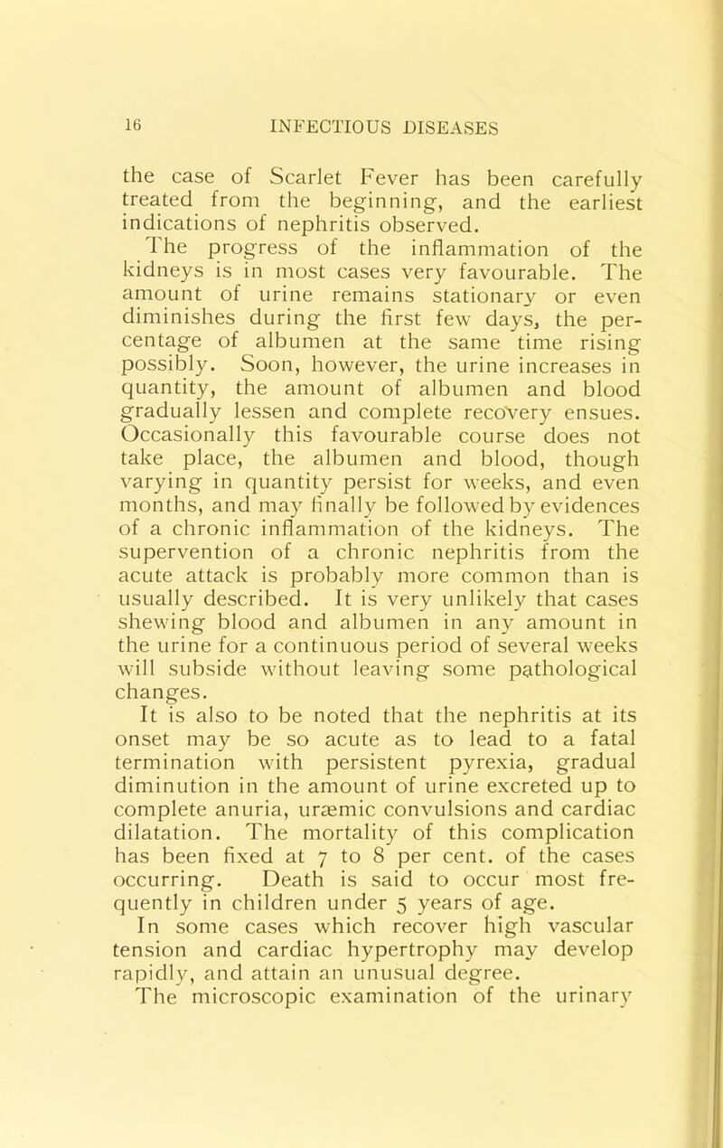 the case of Scarlet Fever has been carefully treated from the beginning, and the earliest indications of nephritis observed. 1 he progress of the inflammation of the kidneys is in most cases very favourable. The amount of urine remains stationary or even diminishes during the first few days, the per- centage of albumen at the same time rising possibly. Soon, however, the urine increases in quantity, the amount of albumen and blood gradually lessen and complete recovery ensues. Occasionally this favourable course does not take place, the albumen and blood, though varying in quantity persist for weeks, and even months, and may finally be followed by evidences of a chronic inflammation of the kidneys. The supervention of a chronic nephritis from the acute attack is probably more common than is usually described. It is very unlikel}^ that cases shewing blood and albumen in any amount in the urine for a continuous period of several weeks will subside without leaving some pathological changes. It is also to be noted that the nephritis at its onset may be so acute as to lead to a fatal termination with persistent pyrexia, gradual diminution in the amount of urine excreted up to complete anuria, uraemic convulsions and cardiac dilatation. The mortality of this complication has been fixed at 7 to 8 per cent, of the cases occurring. Death is said to occur most fre- quently in children under 5 years of age. In some cases which recover high vascular tension and cardiac hypertrophy may develop rapidly, and attain an unusual degree. The microscopic examination of the urinary