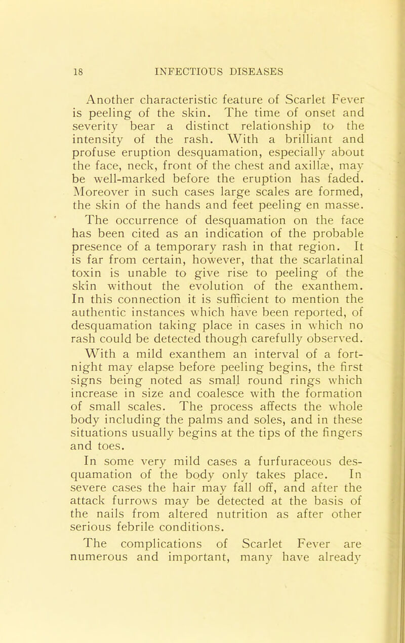 Another characteristic feature of Scarlet Fever is peeling of the skin. The time of onset and severity bear a distinct relationship to the intensity of the rash. With a brilliant and profuse eruption desquamation, especially about the face, neck, front of the chest and axillte, may be well-marked before the eruption has faded. Moreover in such cases large scales are formed, the skin of the hands and feet peeling en masse. The occurrence of desquamation on the face has been cited as an indication of the probable presence of a temporary rash in that region. It is far from certain, however, that the scarlatinal toxin is unable to give rise to peeling of the skin without the evolution of the exanthem. In this connection it is sufficient to mention the authentic instances which have been reported, of desquamation taking place in cases in which no rash could be detected though carefully observed. With a mild exanthem an interval of a fort- night may elapse before peeling begins, the first signs being noted as small round rings which increase in size and coalesce with the formation of small scales. The process affects the whole body including the palms and soles, and in these situations usually begins at the tips of the fingers and toes. In some very mild cases a furfuraceous des- quamation of the body only takes place. In severe cases the hair may fall off, and after the attack furrows may be detected at the basis of the nails from altered nutrition as after other serious febrile conditions. The complications of Scarlet Fever are numerous and important, many have already