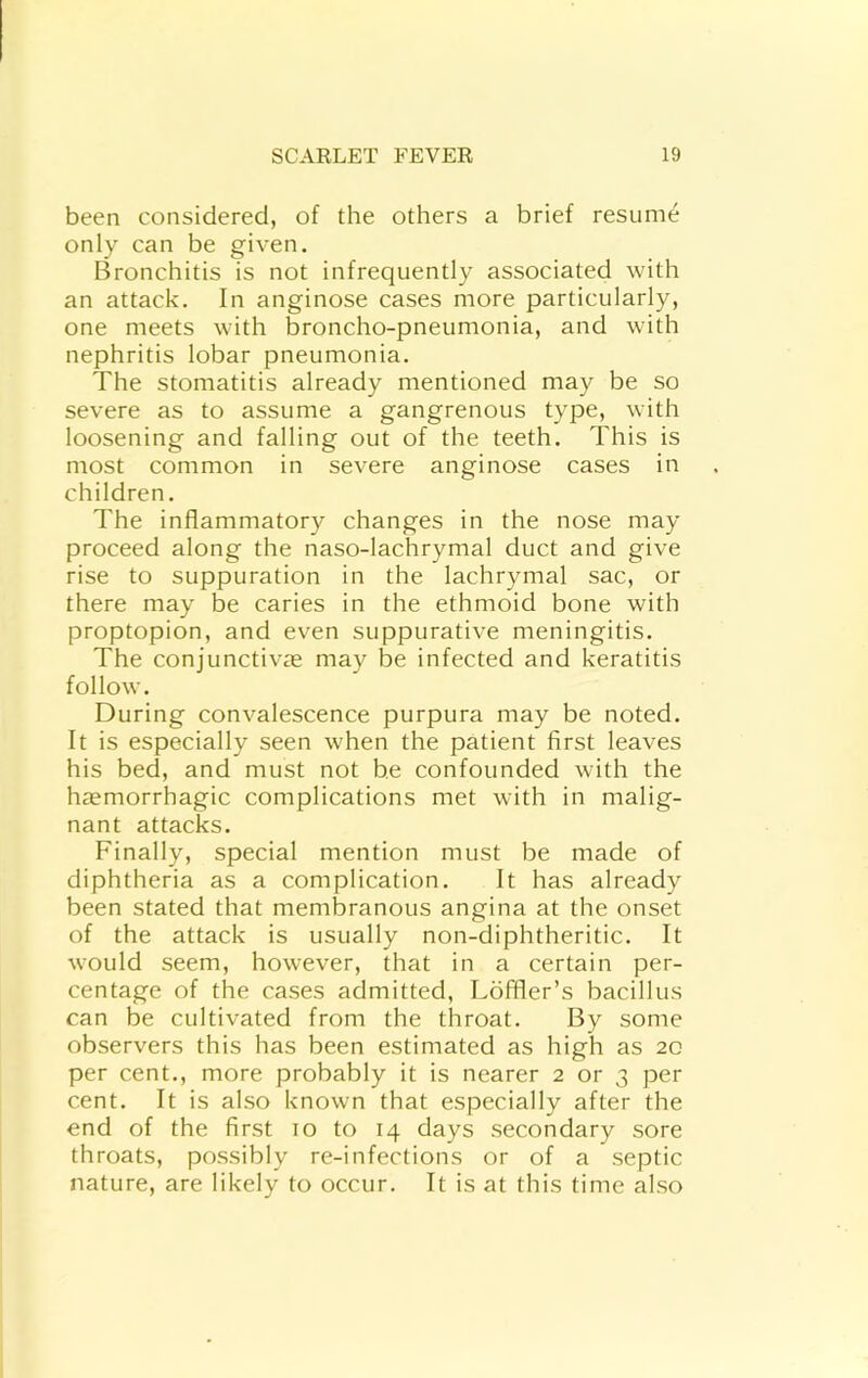 been considered, of the others a brief resume only can be given. Bronchitis is not infrequently associated with an attack. In anginose cases more particularly, one meets with broncho-pneumonia, and with nephritis lobar pneumonia. The stomatitis already mentioned may be so severe as to assume a gangrenous type, with loosening and falling out of the teeth. This is most common in severe anginose cases in children. The inflammatory changes in the nose may proceed along the naso-lachrymal duct and give rise to suppuration in the lachrymal sac, or there may be caries in the ethmoid bone with proptopion, and even suppurative meningitis. The conjunctivae may be infected and keratitis follow. During convalescence purpura may be noted. It is especially seen when the patient first leaves his bed, and must not be confounded with the haemorrhagic complications met with in malig- nant attacks. Finally, special mention must be made of diphtheria as a complication. It has already been stated that membranous angina at the onset of the attack is usually non-diphtheritic. It would seem, however, that in a certain per- centage of the cases admitted, Loffler’s bacillus can be cultivated from the throat. By some observers this has been estimated as high as 20 per cent., more probably it is nearer 2 or 3 per cent. It is also known that especially after the end of the first 10 to 14 days secondary sore throats, possibly re-infections or of a septic nature, are likely to occur. It is at this time also