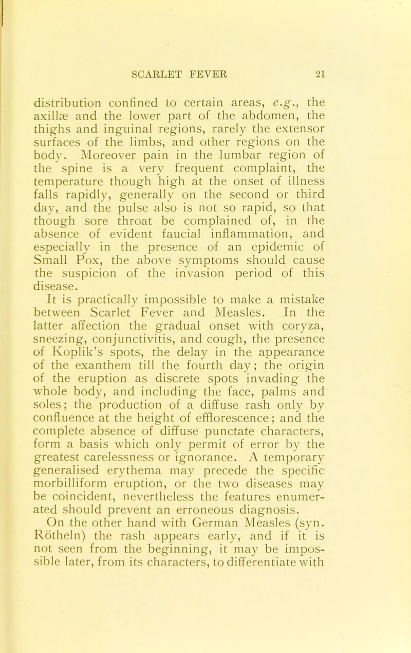 distribution contined to certain areas, e.g., the axill^e and the lower part of the abdomen, the thighs and inguinal regions, rarely the extensor surfaces of the limbs, and other regions on the body. Moreover pain in the lumbar region of the spine is a very frequent complaint, the temperature though high at the onset of illness falls rapidly, generally on the second or third day, and the pulse also is not so rapid, so that though sore throat be complained of, in the absence of evident faucial inflammation, and especially in the presence of an epidemic of Small Pox, the above symptoms should cause the suspicion of the invasion period of this disease. It is practically impossible to make a mistake between Scarlet Fever and Measles. In the latter affection the gradual onset with coryza, sneezing, conjunctivitis, and cough, the presence of Koplik’s spots, the delay in the appearance of the exanthem till the fourth day; the origin of the eruption as discrete spots invading the whole body, and including the face, palms and soles; the production of a diffuse rash only by confluence at the height of efflorescence; and the complete absence of diffuse punctate characters, form a basis which only permit of error by the greatest carelessness or ignorance. A temporary generalised erythema may precede the specific morbilliform eruption, or the two diseases may be coincident, nevertheless the features enumer- ated should prevent an erroneous diagnosis. On the other hand with German Measles (syn. Rotheln) the rash appears early, and if it is not seen from the beginning, it may be impos- sible later, from its characters, to differentiate with