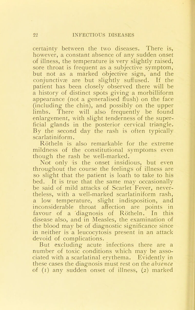 certainty between the two diseases. There is, however, a constant absence of any sudden onset of illness, the temperature is very slightly raised, sore throat is frequent as a subjective symptom, but not as a marked objective sign, and the conjunctive are but slightly suffused. If the patient has been closely observed there will be a history of distinct spots giving a morbilliform appearance (not a generalised flush) on the face (including the chin), and possibly on the upper limbs. There will also frequently be found enlargement, with slight tenderness of the super- ficial glands in the posterior cervical triangle. By the second day the rash is often typically scarlatiniform. Rotheln is also remarkable for the extreme mildness of the constitutional symptoms even though the rash be well-marked. Not only 'is the onset insidious, but even throughout the course the feelings of illness are so slight that the patient is loath to take to his bed. It is true that the same may occasionally be said of mild attacks of Scarlet Fever, never- theless, with a well-marked scarlatiniform rash, a low temperature, slight indisposition, and inconsiderable throat affection are points in favour of a diagnosis of Rotheln. In this disease also, and in Measles, the examination of the blood may be of diagnostic significance since in neither is a leucocytosis present in an attack devoid of complications. But excluding acute infections there are a number of toxic conditions which may be asso- ciated with a scarlatinal erythema. Evidently in these cases the diagnosis must rest on the absence of (i) any sudden onset of illness, (2) marked