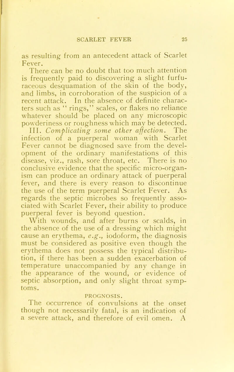 as resulting from an antecedent attack of Scarlet Fever. There can be no doubt that too much attention is frequently paid to discovering a slight furfu- raceous desquamation of the skin of the body, and limbs, in corroboration of the suspicion of a recent attack. In the absence of definite charac- ters such as “ rings,” scales, or flakes no reliance whatever should be placed on any microscopic powderiness or roughness which may be detected. III. Complicating some other affection. The infection of a puerperal woman with Scarlet Fever cannot be diagnosed save from the devel- opment of the ordinary manifestations of this disease, viz., rash, sore throat, etc. There is no conclusive evidence that the specific micro-organ- ism can produce an ordinary attack of puerperal fever, and there is every reason to discontinue the use of the term puerperal Scarlet Fever. As regards the septic microbes so frequently asso- ciated with Scarlet Fever, their ability to produce puerperal fever is beyond question. With wounds, and after burns or scalds, in the absence of the use of a dressing which might cause an erythema, e.g., iodoform, the diagnosis must be considered as positive even though the erythema does not possess the typical distribu- tion, if there has been a sudden exacerbation of temperature unaccompanied by any change in the appearance of the wound, or evidence of septic absorption, and only slight throat symp- toms. PROGNOSIS. The occurrence of convulsions at the onset though not necessarily fatal, is an indication of a severe attack, and therefore of evil omen. A