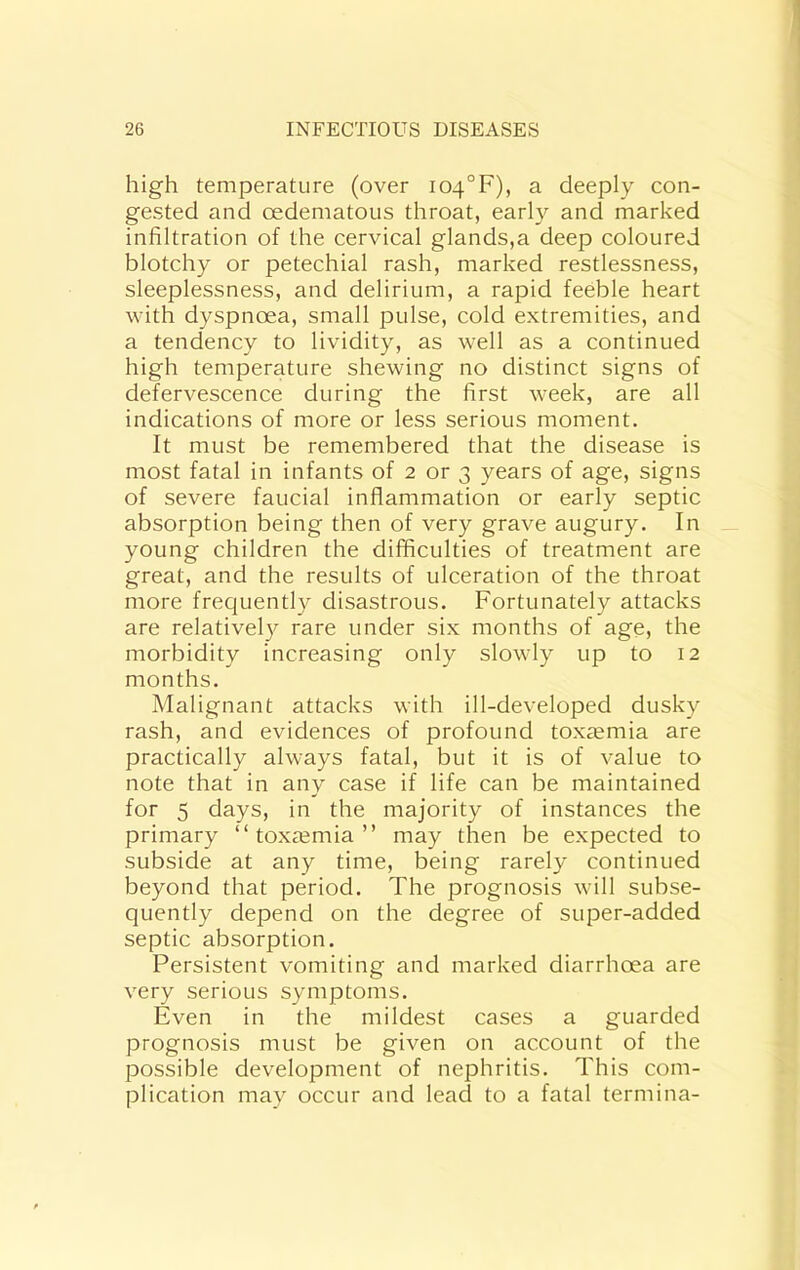 high temperature (over i04°F), a deeply con- gested and oedematous throat, early and marked infiltration of the cervical glands,a deep coloured blotchy or petechial rash, marked restlessness, sleeplessness, and delirium, a rapid feeble heart with dyspnoea, small jDulse, cold extremities, and a tendency to lividity, as well as a continued high temperature shewing no distinct signs of defervescence during the first week, are all indications of more or less serious moment. It must be remembered that the disease is most fatal in infants of 2 or 3 years of age, signs of severe faucial inflammation or early septic absorption being then of very grave augury. In young children the difficulties of treatment are great, and the results of ulceration of the throat more frequently disastrous. Fortunately attacks are relativel}^ rare under six months of age, the morbidity increasing only slowly up to 12 months. Malignant attacks with ill-developed dusky rash, and evidences of profound toxaemia are practically always fatal, but it is of value to note that in any case if life can be maintained for 5 days, in the majority of instances the primary “ toxaemia ” may then be expected to subside at any time, being rarely continued beyond that period. The prognosis will subse- quently depend on the degree of super-added septic absorption. Persistent vomiting and marked diarrhoea are very serious symptoms. Even in the mildest cases a guarded prognosis must be given on account of the possible development of nephritis. This com- plication may occur and lead to a fatal termina-