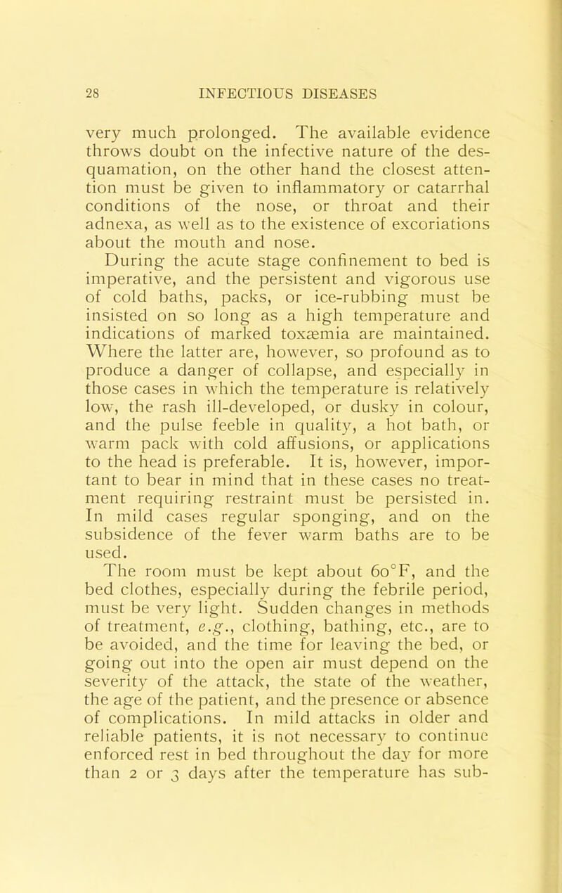 very much prolonged. The available evidence throws doubt on the infective nature of the des- quamation, on the other hand the closest atten- tion must be given to inflammatory or catarrhal conditions of the nose, or throat and their adnexa, as well as to the existence of excoriations about the mouth and nose. During the acute stage confinement to bed is imperative, and the persistent and vigorous use of cold baths, packs, or ice-rubbing must be insisted on so long as a high temperature and indications of marked toxaemia are maintained. Where the latter are, however, so profound as to produce a danger of collapse, and especially in those cases in which the temperature is relatively low, the rash ill-developed, or dusky in colour, and the pulse feeble in quality, a hot bath, or warm pack with cold affusions, or applications to the head is preferable. It is, however, impor- tant to bear in mind that in these cases no treat- ment requiring restraint must be persisted in. In mild cases regular sponging, and on the subsidence of the fever warm baths are to be used. The room must be kept about 6o°F, and the bed clothes, especially during the febrile period, must be very light. Sudden changes in methods of treatment, e.g., clothing, bathing, etc., are to be avoided, and the time for leaving the bed, or going out into the open air must depend on the severity of the attack, the state of the weather, the age of the patient, and the presence or absence of complications. In mild attacks in older and reliable patients, it is not necessary to continue enforced rest in bed throughout the day for more than 2 or 3 days after the temperature has sub-