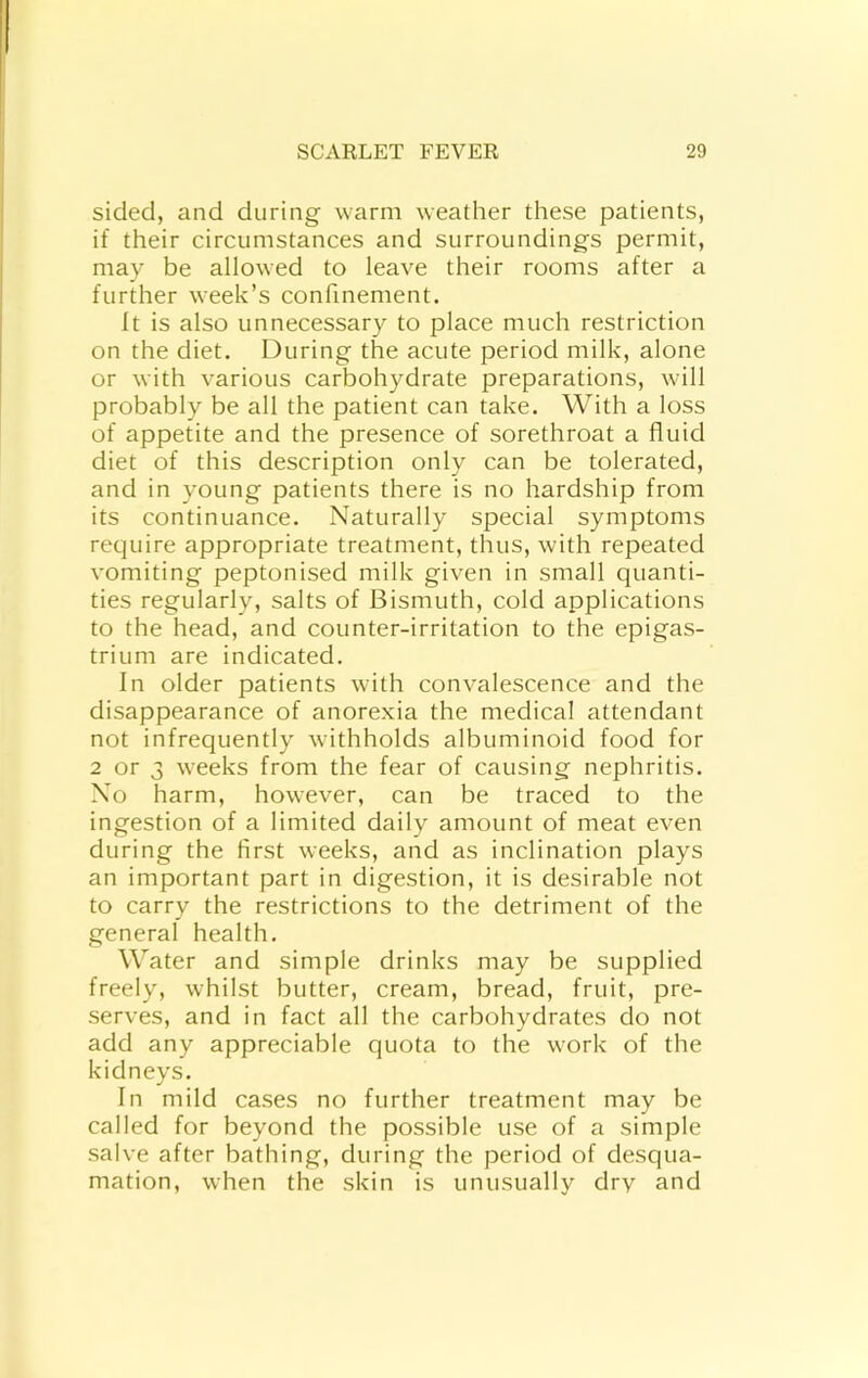 sided, and during warm weather these patients, if their circumstances and surroundings permit, may be allowed to leave their rooms after a further week’s confinement. It is also unnecessary to place much restriction on the diet. During the acute period milk, alone or with various carbohydrate preparations, will probably be all the patient can take. With a loss of appetite and the presence of sorethroat a fluid diet of this description only can be tolerated, and in young patients there is no hardship from its continuance. Naturally special symptoms require appropriate treatment, thus, with repeated vomiting peptonised milk given in small quanti- ties regularly, salts of Bismuth, cold applications to the head, and counter-irritation to the epigas- trium are indicated. In older patients with convalescence and the disappearance of anorexia the medical attendant not infrequently withholds albuminoid food for 2 or 3 weeks from the fear of causing nephritis. No harm, however, can be traced to the ingestion of a limited daily amount of meat even during the first weeks, and as inclination plays an important part in digestion, it is desirable not to carry the restrictions to the detriment of the general health. Water and simple drinks may be supplied freely, whilst butter, cream, bread, fruit, pre- serves, and in fact all the carbohydrates do not add any appreciable quota to the work of the kidneys. In mild cases no further treatment may be called for beyond the possible use of a simple salve after bathing, during the period of desqua- mation, when the skin is unusually drv and