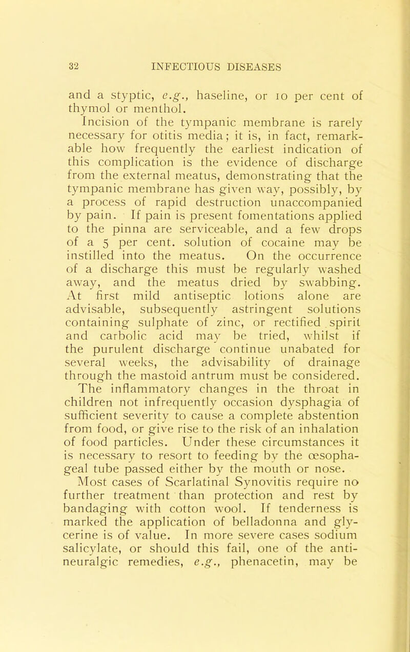 and a styptic, e.g., baseline, or lo per cent of thymol or menthol. Incision of the tympanic membrane is rarely necessary for otitis media; it is, in fact, remark- able how frequently the earliest indication of this complication is the evidence of discharge from the external meatus, demonstrating that the tympanic membrane has given way, possibly, by a process of rapid destruction unaccompanied by pain. If pain is present fomentations applied to the pinna are serviceable, and a few drops of a 5 per cent, solution of cocaine may be instilled into the meatus. On the occurrence of a discharge this must be regularly washed away, and the meatus dried by swabbing. At first mild antiseptic lotions alone are advisable, subsequently astringent solutions containing sulphate of zinc, or rectified spirit and carbolic acid may be tried, whilst if the purulent discharge continue unabated for several weeks, the advisability of drainage through the mastoid antrum must be considered. The inflammatory changes in the throat in children not infrequently occasion dysphagia of sufficient severity to cause a complete abstention from food, or give rise to the risk of an inhalation of food particles. Under these circumstances it is necessary to resort to feeding by the oesopha- geal tube passed either by the mouth or nose. Most cases of Scarlatinal Synovitis require no further treatment than protection and rest by bandaging with cotton wool. If tenderness is marked the application of belladonna and gly- cerine is of value. In more severe cases sodium salicylate, or should this fail, one of the anti- neuralgic remedies, e.g., phenacetin, may be