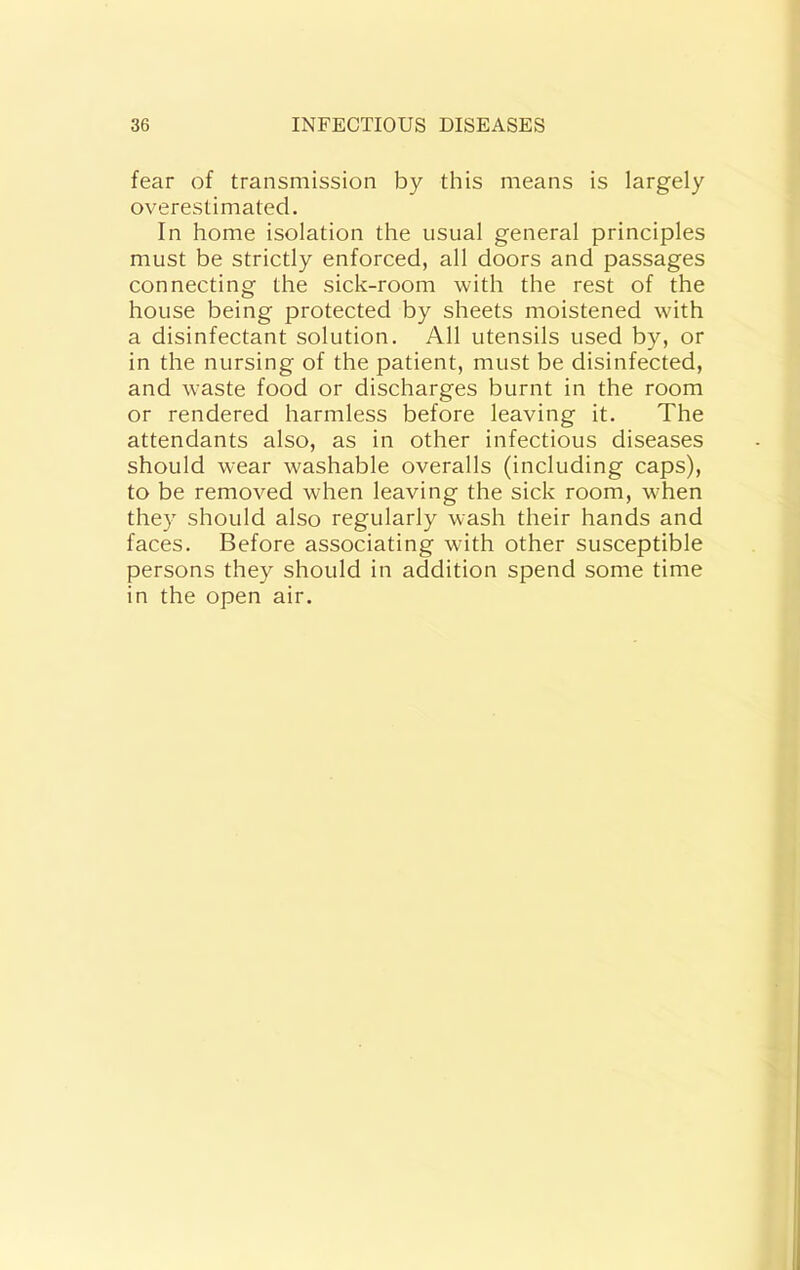 fear of transmission iDy this means is largely overestimated. In home isolation the usual general principles must be strictly enforced, all doors and passages connecting the sick-room with the rest of the house being protected by sheets moistened with a disinfectant solution. All utensils used by, or in the nursing of the patient, must be disinfected, and waste food or discharges burnt in the room or rendered harmless before leaving it. The attendants also, as in other infectious diseases should wear washable overalls (including caps), to be removed when leaving the sick room, when they should also regularly wash their hands and faces. Before associating with other susceptible persons they should in addition spend some time in the open air.