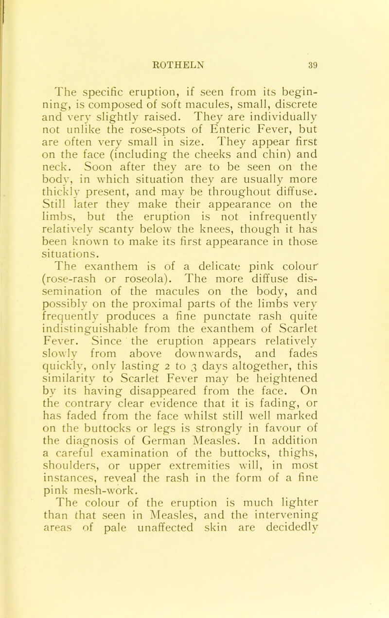 The specific eruption, if seen from its begin- ning, is composed of soft macules, small, discrete and very slightly raised. They are individually not unlike the rose-spots of Enteric Fever, but are often very small in size. They appear first on the face (including the cheeks and chin) and neck. Soon after they are to be seen on the body, in which situation they are usually more thickly present, and may be throughout diffuse. Still later they make their appearance on the limbs, but the eruption is not infrequently relatively scanty below the knees, though it has been known to make its first appearance in tho.se situations. The exanthem is of a delicate pink colour (rose-rash or roseola). The more diffuse dis- semination of the macules on the body, and possibly on the proximal parts of the limbs very frequently produces a fine punctate rash quite indistinguishable from the exanthem of Scarlet Fever. Since the eruption appears relatively slowly from above downwards, and fades quickly, only lasting 2 to 3 days altogether, this similarity to Scarlet Fever may be heightened by its having disappeared from the face. On the contrary clear evidence that it is fading, or has faded from the face whilst still well marked on the buttocks or legs is strongly in favour of the diagnosis of German Measles. In addition a careful examination of the buttocks, thighs, shoulders, or upper extremities will, in most instances, reveal the rash in the form of a fine pink mesh-work. The colour of the eruption is much lighter than that seen in Measles, and the intervening areas of pale unaffected skin are decidedly