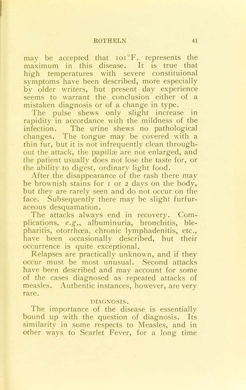 may be accepted that ioi°F. represents the maximum in this disease. It is true that high temperatures with severe constituional symptoms have been described, more especially by older writers, but present day experience seems to warrant the conclusion either of a mistaken diagnosis or of a change in type. The pulse shews only slight increase in rapidity in accordance with the mildness of the infection. The urine shews no pathological changes. The tongue may be covered with a thin fur, but it is not infrequently clean through- out the attack, the papillae are not enlarged, and the patient usually does not lose the taste for, or the ability to digest, ordinary light food. After the disappearance of the rash there may be brownish stains for i or 2 days on the body, but they are rarely seen and do not occur on the face. Subsequently there may be slight furfur- aceous desquamation. The attacks always end in recovery. Com- plications, e.g., albuminuria, bronchitis, ble- pharitis, otorrhoea, chronic lymphadenitis, etc., have been occasionally described, but their occurrence is quite exceptional. Relapses are practically unknown, and if they occur must be most unusual. Second attacks have been described and may account for some of the cases diagnosed as repeated attacks of measles. Authentic instances, however, are very rare. niAONOSIS. The importance of the disease is essentially bound up with the question of diagnosis. Its similarity in some respects to Measles, and in other ways to Scarlet Fever, for a long time