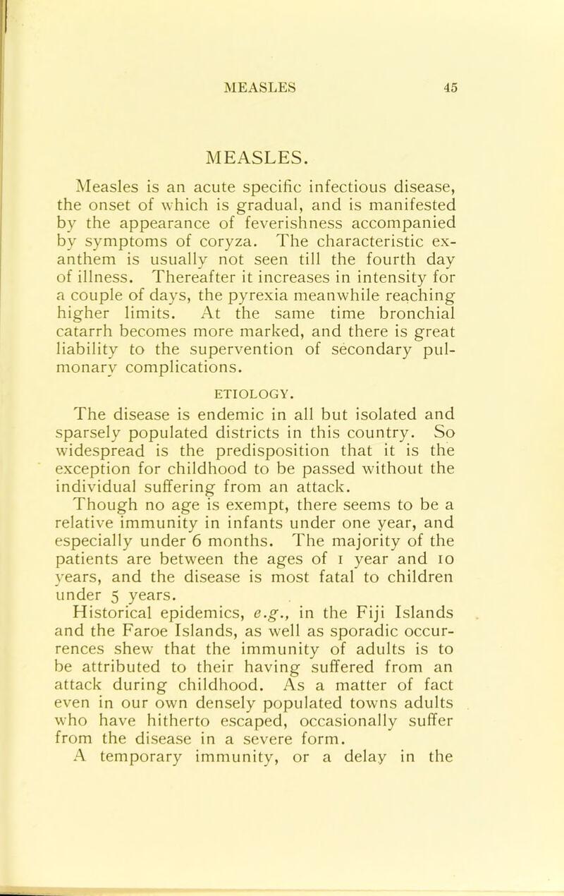 MEASLES. Measles is an acute specific infectious disease, the onset of which is gradual, and is manifested by the appearance of feverishness accompanied by symptoms of coryza. The characteristic ex- anthem is usually not seen till the fourth day of illness. Thereafter it increases in intensity for a couple of days, the pyrexia meanwhile reaching higher limits. At the same time bronchial catarrh becomes more marked, and there is great liability to the supervention of secondary pul- monary complications. ETIOLOGY. The disease is endemic in all but isolated and sparsely populated districts in this country. So widespread is the predisposition that it is the exception for childhood to be passed without the individual suffering from an attack. Though no age is exempt, there seems to be a relative immunity in infants under one year, and especially under 6 months. The majority of the patients are between the ages of i year and lo years, and the disease is most fatal to children under 5 years. Historical epidemics, e.g., in the Fiji Islands and the Faroe Islands, as well as sporadic occur- rences shew that the immunity of adults is to be attributed to their having suffered from an attack during childhood. As a matter of fact even in our own densely populated towns adults who have hitherto escaped, occasionally suffer from the disease in a severe form. A temporary immunity, or a delay in the