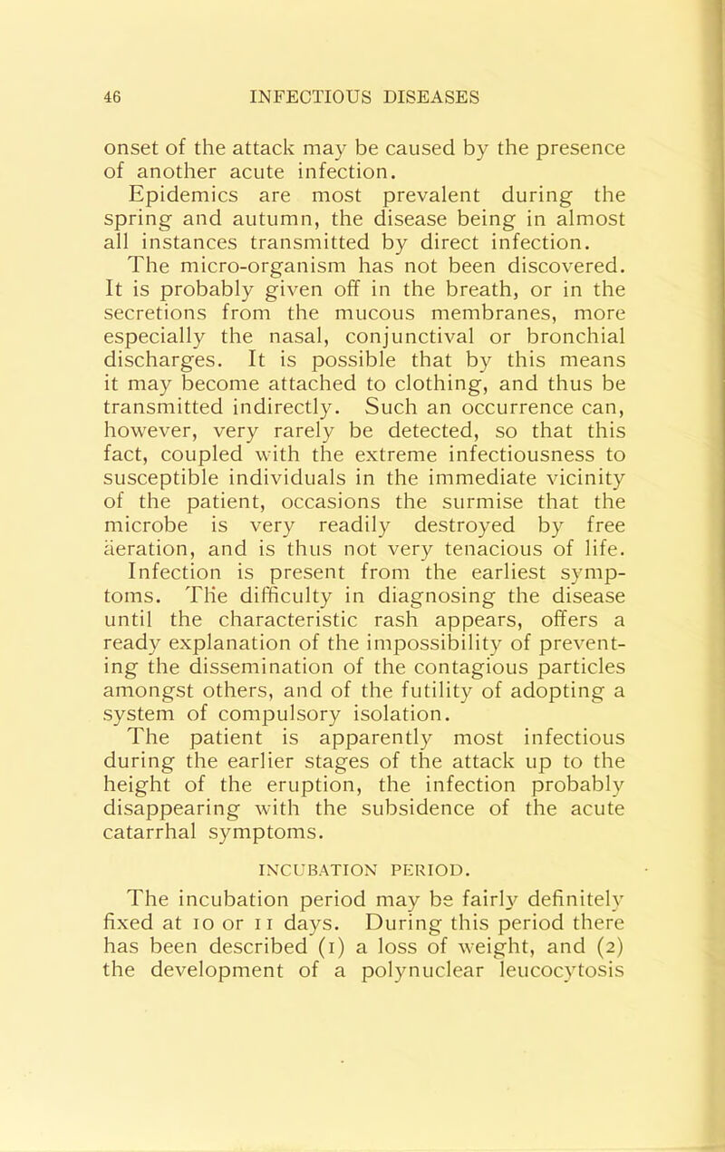 onset of the attack may be caused by the presence of another acute infection. Epidemics are most prevalent during the spring and autumn, the disease being in almost all instances transmitted by direct infection. The micro-organism has not been discovered. It is probably given off in the breath, or in the secretions from the mucous membranes, more especially the nasal, conjunctival or bronchial discharges. It is possible that by this means it may become attached to clothing, and thus be transmitted indirectly. Such an occurrence can, however, very rarely be detected, so that this fact, coupled with the extreme infectiousness to susceptible individuals in the immediate vicinity of the patient, occasions the surmise that the microbe is very readily destroyed by free aeration, and is thus not very tenacious of life. Infection is present from the earliest symp- toms. The difficulty in diagnosing the disease until the characteristic rash appears, offers a ready explanation of the impossibility of prevent- ing the dissemination of the contagious particles amongst others, and of the futility of adopting a system of compulsory isolation. The patient is apparently most infectious during the earlier stages of the attack up to the height of the eruption, the infection probably disappearing with the subsidence of the acute catarrhal symptoms. INCUBATION PERIOD. The incubation period may be fairl3^ definitely fixed at lo or ii days. During this period there has been described (i) a loss of weight, and (2) the development of a polynuclear leucocytosis