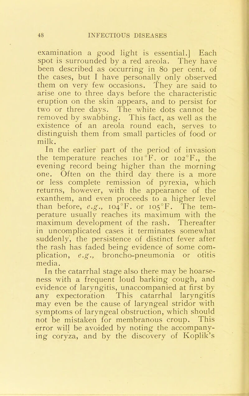 examination a good light is essential.] Each spot is surrounded by a red areola. They have been described as occurring in 8o per cent, of the cases, but I have personally only observed them on very few occasions. They are said to arise one to three days before the characteristic eruption on the skin appears, and to persist for two or three days. The white dots cannot be removed by swabbing. This fact, as well as the existence of an areola round each, serves to distinguish them from small particles of food or milk. In the earlier part of the period of invasion the temperature reaches ioi°F. or i02°F., the evening record being higher than the morning one. Often on the third day there is a more or less complete remission of pyrexia, which returns, however, with the appearance of the exanthem, and even proceeds to a higher level than before, e.g., i04°F. or io5°F. The tem- perature usually reaches its maximum with the maximum development of the rash. Thereafter in uncomplicated cases it terminates somewhat suddenly’, the persistence of distinct fever after the rash has faded being evidence of some com- plication, e.g., broncho-pneumonia or otitis media. In the catarrhal stage also there may be hoarse- ness with a frequent loud barking cough, and evidence of laryngitis, unaccompanied at first by any expectoration This catarrhal laryngitis may even be the cause of laryngeal stridor with symptoms of laryngeal obstruction, which should not be mistaken for membranous croup. This error will be avoided by noting the accompany- ing coryza, and by the discovery of Koplik’s