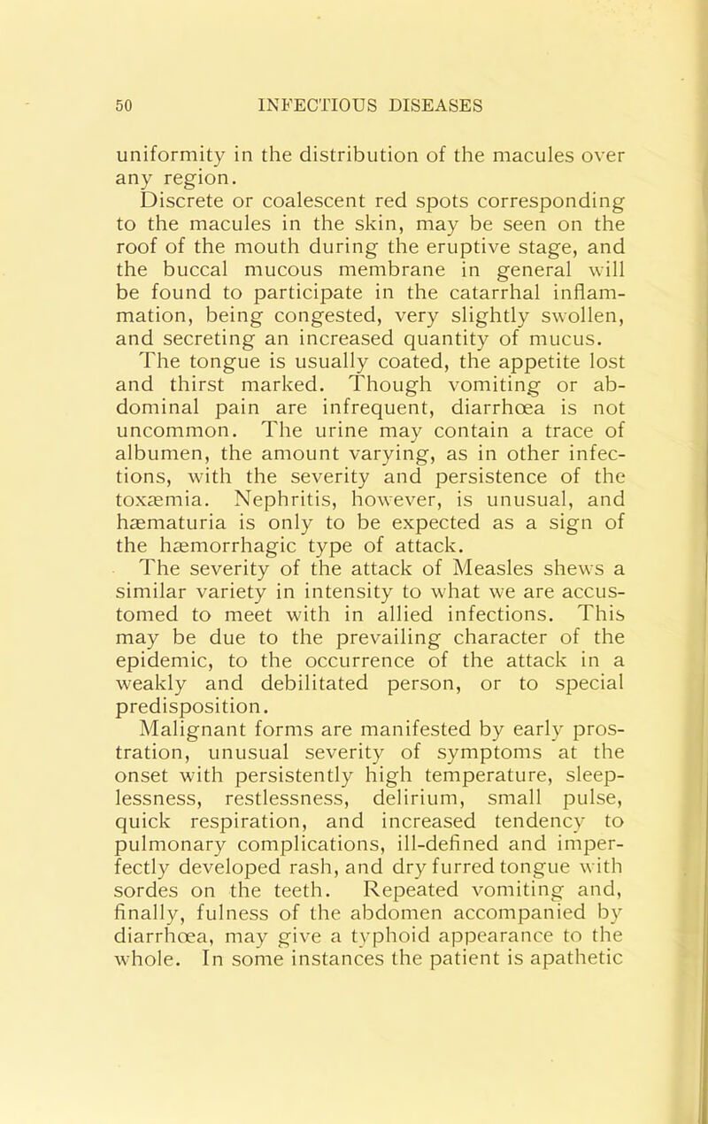 uniformity in the distribution of the macules over any region. Discrete or coalescent red spots corresponding to the macules in the skin, may be seen on the roof of the mouth during the eruptive stage, and the buccal mucous membrane in general will be found to participate in the catarrhal inflam- mation, being congested, very slightly swollen, and secreting an increased quantity of mucus. The tongue is usually coated, the appetite lost and thirst marked. Though vomiting or ab- dominal pain are infrequent, diarrhoea is not uncommon. The urine may contain a trace of albumen, the amount varying, as in other infec- tions, with the severity and persistence of the toxmmia. Nephritis, however, is unusual, and heematuria is only to be expected as a sign of the hmmorrhagic type of attack. The severity of the attack of Measles shews a similar variety in intensity to what we are accus- tomed to meet with in allied infections. This may be due to the prevailing character of the epidemic, to the occurrence of the attack in a weakly and debilitated person, or to special predisposition. Malignant forms are manifested by early pros- tration, unusual severity of symptoms at the onset with persistently high temperature, sleep- lessness, restlessness, delirium, small pulse, quick respiration, and increased tendency to pulmonary complications, ill-defined and imper- fectly developed rash, and dry furred tongue with sordes on the teeth. Repeated vomiting and, finally, fulness of the abdomen accompanied by diarrhoea, may give a typhoid appearance to the whole. In some instances the patient is apathetic