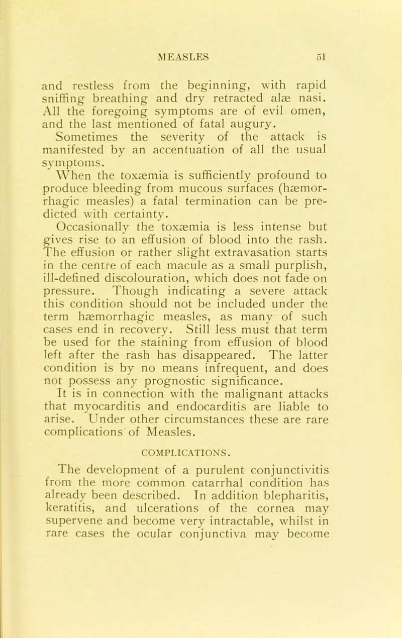 and restless from the beginning, with rapid sniffing breathing and dry retracted al^e nasi. All the foregoing symptoms are of evil omen, and the last mentioned of fatal augury. Sometimes the severity of the attack is manifested by an accentuation of all the usual symptoms. When the toxaemia is sufficiently profound to produce bleeding from mucous surfaces (haemor- rhagic measles) a fatal termination can be pre- dicted with certainty. Occasionally the toxaemia is less intense but gives rise to an effusion of blood into the rash. The effusion or rather slight extravasation starts in the centre of each macule as a small purplish, ill-defined discolouration, which does not fade on pressure. Though indicating a severe attack this condition should not be included under the term haemorrhagic measles, as many of such cases end in recovery. Still less must that term be used for the staining from effusion of blood left after the rash has disappeared. The latter condition is by no means infrequent, and does not possess any prognostic significance. It is in connection with the malignant attacks that myocarditis and endocarditis are liable to arise. Under other circumstances these are rare complications of Measles. COMPLICATIONS. The development of a purulent conjunctivitis from the more common catarrhal condition has already been described. In addition blepharitis, keratitis, and ulcerations of the cornea may supervene and become very intractable, whilst in rare cases the ocular conjunctiva may become