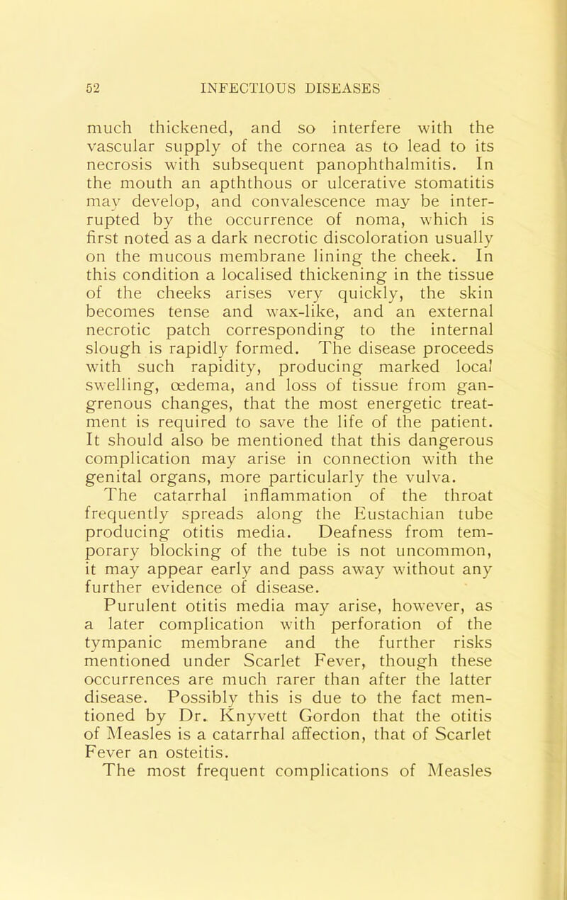 much thickened, and so interfere with the vascular supply of the cornea as to lead to its necrosis wnth subsequent panophthalmitis. In the mouth an apththous or ulcerative stomatitis may develop, and convalescence may be inter- rupted by the occurrence of noma, which is first noted as a dark necrotic discoloration usually on the mucous membrane lining the cheek. In this condition a localised thickening in the tissue of the cheeks arises very quickly, the skin becomes tense and wax-like, and an external necrotic patch corresponding to the internal slough is rapidly formed. The disease proceeds with such rapidity, producing marked local swelling, oedema, and loss of tissue from gan- grenous changes, that the most energetic treat- ment is required to save the life of the patient. It should also be mentioned that this dangerous complication may arise in connection with the genital organs, more particularly the vulva. The catarrhal inflammation of the throat frequently spreads along the Eustachian tube producing otitis media. Deafness from tem- porary blocking of the tube is not uncommon, it may appear early and pass away without any further evidence of disease. Purulent otitis media may arise, however, as a later complication with perforation of the tympanic membrane and the further risks mentioned under Scarlet Fever, though these occurrences are much rarer than after the latter disease. Possibly this is due to the fact men- tioned by Dr. Knyvett Gordon that the otitis of Measles is a catarrhal affection, that of Scarlet Fever an osteitis. The most frequent complications of Measles