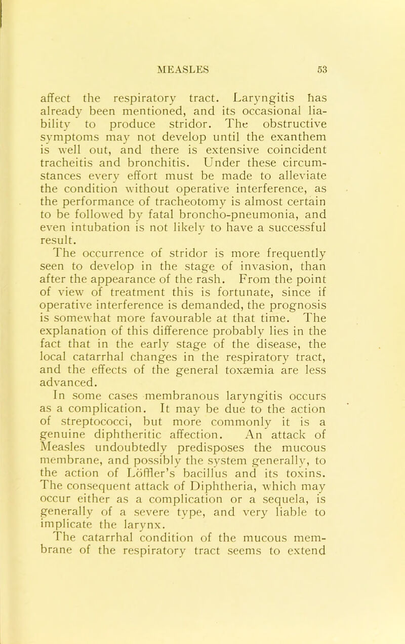 affect the respiratory tract. Laryngitis has already been mentioned, and its occasional lia- bility to produce stridor. The obstructive symptoms may not develop until the exanthem is well out, and there is extensive coincident tracheitis and bronchitis. Under these circum- stances every effort must be made to alleviate the condition without operative interference, as the performance of tracheotomy is almost certain to be followed by fatal broncho-pneumonia, and even intubation is not likely to have a successful result. The occurrence of stridor is more frequently seen to develop in the stage of invasion, than after the appearance of the rash. From the point of view of treatment this is fortunate, since if operative interference is demanded, the prognosis is somewhat more favourable at that time. The explanation of this difference probably lies in the fact that in the early stage of the disease, the local catarrhal changes in the respiratory tract, and the effects of the general toxaemia are less advanced. In some cases membranous laryngitis occurs as a complication. It may be due to the action of streptococci, but more commonly it is a genuine diphtheritic affection. An attack of Measles undoubtedly predisposes the mucous membrane, and possibly the system generally, to the action of LofFer’s bacillus and its toxins. The consequent attack of Diphtheria, which may occur either as a complication or a sequela, is generally of a severe type, and very liable to implicate the larynx. The catarrhal condition of the mucous mem- brane of the respiratory tract seems to extend