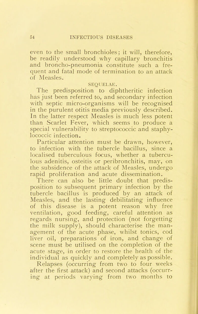 even to the small bronchioles; it will, therefore, be readily understood why capillary bronchitis and broncho-pneumonia constitute such a fre- quent and fatal mode of termination to an attack of Measles. SEQUELA!-:. The predisposition to diphtheritic infection has just been referred to, and secondary infection with septic micro-organisms will be recognised in the purulent otitis media previously described. In the latter respect Measles is much less potent than Scarlet Fever, which seems to produce a special vulnerability to streptococcic and staphy- lococcic infection. Particular attention must be drawn, however, to infection with the tubercle bacillus, since a localised tuberculous focus, whether a tubercu- lous adenitis, osteitis or peribronchitis, may, on the subsidence of the attack of Measles, undergo rapid proliferation and acute dissemination. There can also be little doubt that predis- position to subsequent primary infection by the tubercle bacillus is produced by an attack of Measles, and the lasting debilitating influence of this disease is a potent reason why free ventilation, good feeding, careful attention as regards nursing, and protection (not forgetting the milk supply), should characterise the man- agement of the acute phase, whilst tonics, cod liver oil, preparations of iron, and change of scene must be utilised on the completion of the acute stage, in order to restore the health of the individual as quickly and completely as possible. Relapses (occurring from two to four weeks after the first attack) and second attacks (occurr- ing at periods varying from two months to