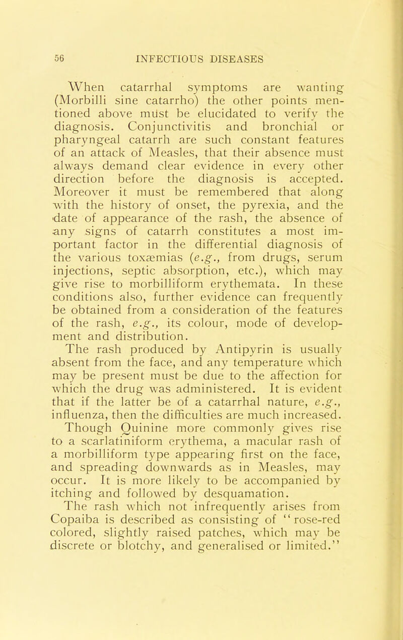 When catarrhal symptoms are wanting (Morbilli sine catarrho) the other points men- tioned above milst be elucidated to verify the diagnosis. Conjunctivitis and bronchial or pharyngeal catarrh are such constant features of an attack of Measles, that their absence must always demand clear evidence in every other direction before the diagnosis is accepted. Moreover it must be remembered that along with the history of onset, the pyrexia, and the date of appearance of the rash, the absence of any signs of catarrh constitutes a most im- portant factor in the differential diagnosis of the various toxaemias {e.g., from drugs, serum injections, septic absorption, etc.), which may give rise to morbilliform erythemata. In these conditions also, further evidence can frequently be obtained from a consideration of the features of the rash, e.g., its colour, mode of develop- ment and distribution. The rash produced by Antipyrin is usually absent from the face, and any temperature which may be present must be due to the affection for which the drug was administered. It is evident that if the latter be of a catarrhal nature, e.g., influenza, then the difficulties are much increased. Though Quinine more commonly gives rise to a scarlatiniform erythema, a macular rash of a morbilliform type appearing first on the face, and spreading downwards as in Measles, may occur. It is more likely to be accompanied by itching and followed by desquamation. The rash which not infrequently arises from Copaiba is described as consisting of “rose-red colored, slightly raised patches, which may be discrete or blotchy, and generalised or limited.’’