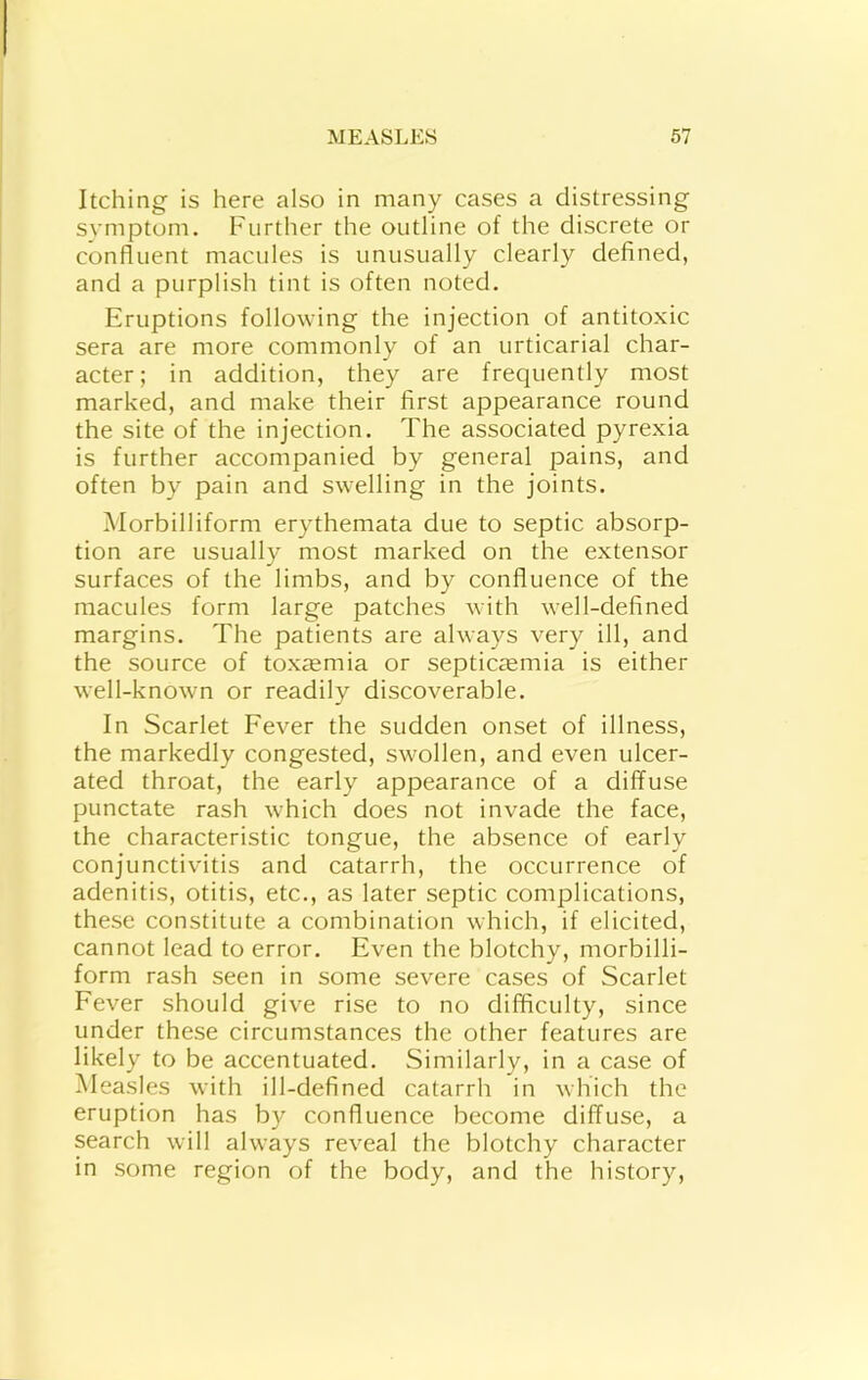 Itching is here also in many cases a distressing symptom. Further the outline of the discrete or confluent macules is unusually clearly defined, and a purplish tint is often noted. Eruptions following the injection of antitoxic sera are more commonly of an urticarial char- acter; in addition, they are frequently most marked, and make their first appearance round the site of the injection. The associated pyrexia is further accompanied by general pains, and often by pain and swelling in the joints. Morbilliform erythemata due to septic absorp- tion are usually most marked on the extensor surfaces of the limbs, and by confluence of the macules form large patches with well-defined margins. The patients are always very ill, and the source of toxtemia or septicfemia is either well-known or readily discoverable. In Scarlet Fever the sudden onset of illness, the markedly congested, swollen, and even ulcer- ated throat, the early appearance of a diffuse punctate rash which does not invade the face, the characteristic tongue, the absence of early conjunctivitis and catarrh, the occurrence of adenitis, otitis, etc., as later septic complications, these constitute a combination which, if elicited, cannot lead to error. Even the blotchy, morbilli- form rash seen in some severe cases of Scarlet Fever should give rise to no difficulty, since under these circumstances the other features are likely to be accentuated. Similarly, in a case of Measles with ill-defined catarrh in which the eruption has by confluence become diffuse, a search will always reveal the blotchy character in some region of the body, and the history.