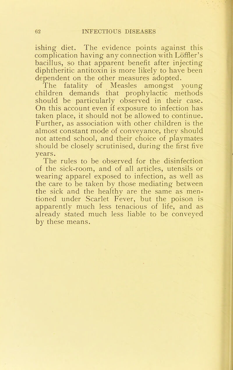 ishing diet. The evidence points against this complication having any connection with Ldfher’s bacillus, so that apparent benefit after injecting diphtheritic antitoxin is more likely to have been dependent on the other measures adopted. The fatality of Measles amongst young children demands that prophylactic methods should be particularly observed in their case. On this account even if exposure to infection has taken place, it should not be allowed to continue. Further, as association with other children is the almost constant mode of conveyance, they should not attend school, and their choice of playmates should be closely scrutinised, during the first five years. The rules to be observed for the disinfection of the sick-room, and of all articles, utensils or wearing apparel exposed to infection, as well as the care to be taken by those mediating between the sick and the healthy are the same as men- tioned under Scarlet Fever, but the poison is apparently much less tenacious of life, and as already stated much less liable to be conveyed by these means.