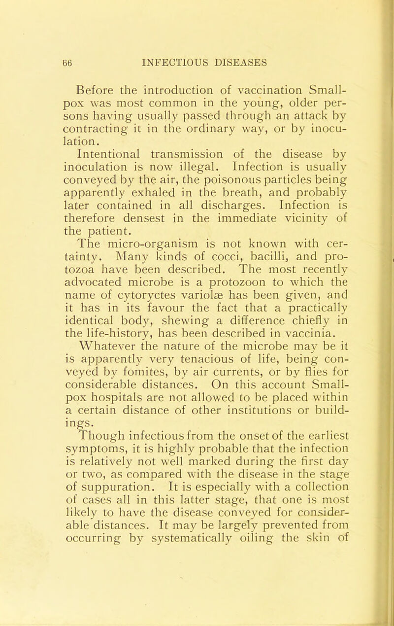 Before the introduction of vaccination Small- pox was most common in the young, older per- sons having usually passed through an attack by contracting it in the ordinary way, or by inocu- lation. Intentional transmission of the disease by inoculation is now illegal. Infection is usually conveyed by the air, the poisonous particles being apparently exhaled in the breath, and probably later contained in all discharges. Infection is therefore densest in the immediate vicinity of the patient. The micro-organism is not known with cer- tainty. Many kinds of cocci, bacilli, and pro- tozoa have been described. The most recently advocated microbe is a protozoon to which the name of cytoryctes variolie has been given, and it has in its favour the fact that a practically identical body, shewing a difference chiefly in the life-history, has been described in vaccinia. Whatever the nature of the microbe may be it is apparently very tenacious of life, being con- veyed by fomites, by air currents, or by flies for considerable distances. On this account Small- pox hospitals are not allowed to be placed within a certain distance of other institutions or build- ings. Though infectious from the onset of the earliest symptoms, it is highly probable that the infection is relatively not well marked during the first day or two, as compared with the disease in the stage of suppuration. It is especially with a collection of cases all in this latter stage, that one is most likely to have the disease conveyed for consider- able distances. It may be largely prevented from occurring by systematically oiling the skin of