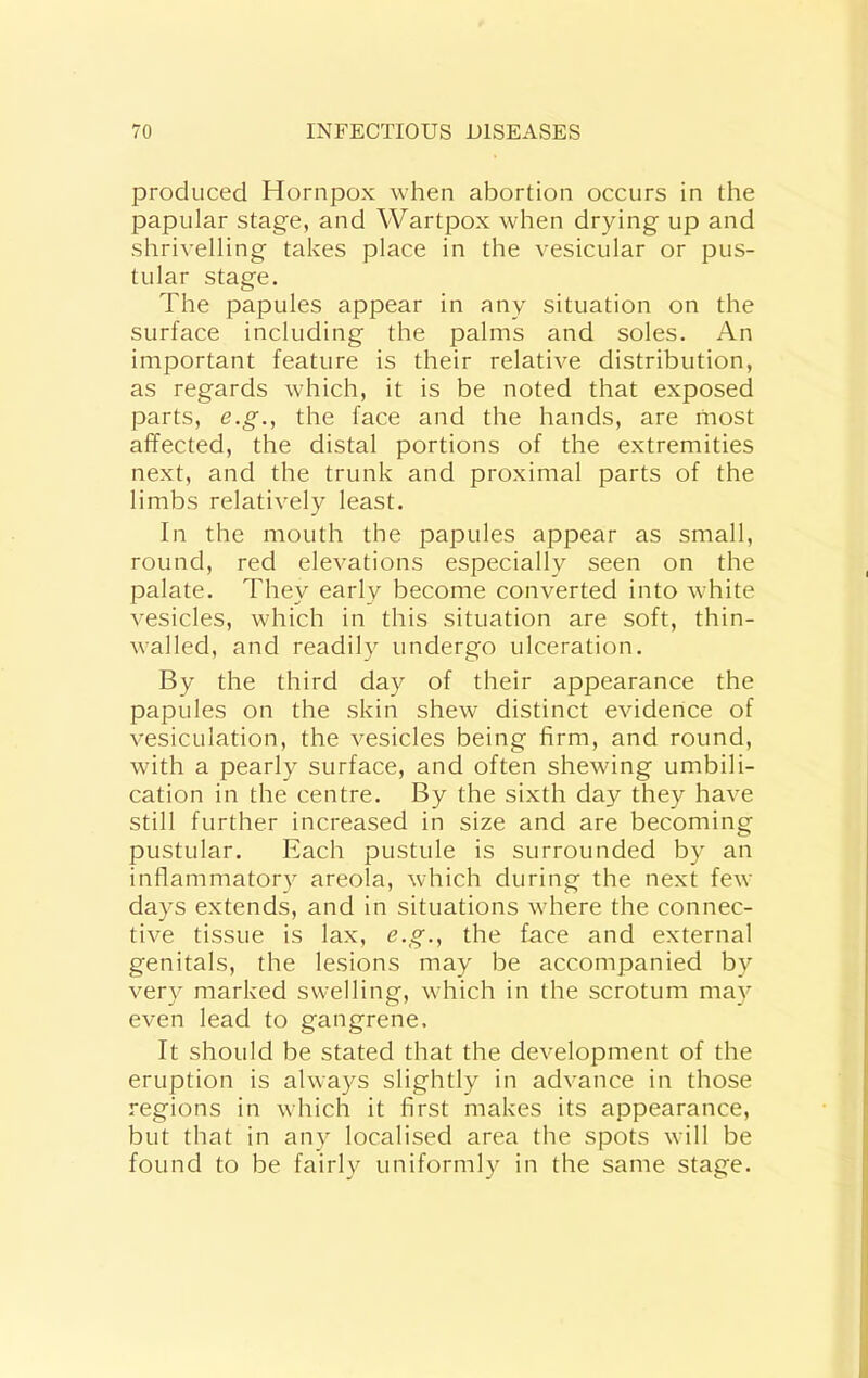 produced Hornpox when abortion occurs in the papular stage, and Wartpox when drying up and shrivelling takes place in the vesicular or pus- tular stage. The papules appear in any situation on the surface including the palms and soles. An important feature is their relative distribution, as regards which, it is be noted that exposed parts, e.g., the face and the hands, are rnost affected, the distal portions of the extremities next, and the trunk and proximal parts of the limbs relatively least. In the mouth the papules appear as small, round, red elevations especially seen on the palate. They early become converted into white vesicles, which in this situation are soft, thin- walled, and readily undergo ulceration. By the third day of their appearance the papules on the skin shew distinct evidence of vesiculation, the vesicles being firm, and round, with a pearly surface, and often shewing umbili- cation in the centre. By the sixth day they have still further increased in size and are becoming pustular. Each pustule is surrounded by an inflammatory areola, which during the next few days extends, and in situations where the connec- tive tissue is lax, e.g., the face and external genitals, the lesions may be accompanied by very marked swelling, which in the scrotum may even lead to gangrene. It should be stated that the development of the eruption is always slightly in advance in those regions in which it first makes its appearance, but that in any localised area the spots will be found to be fairly uniformly in the same stage.
