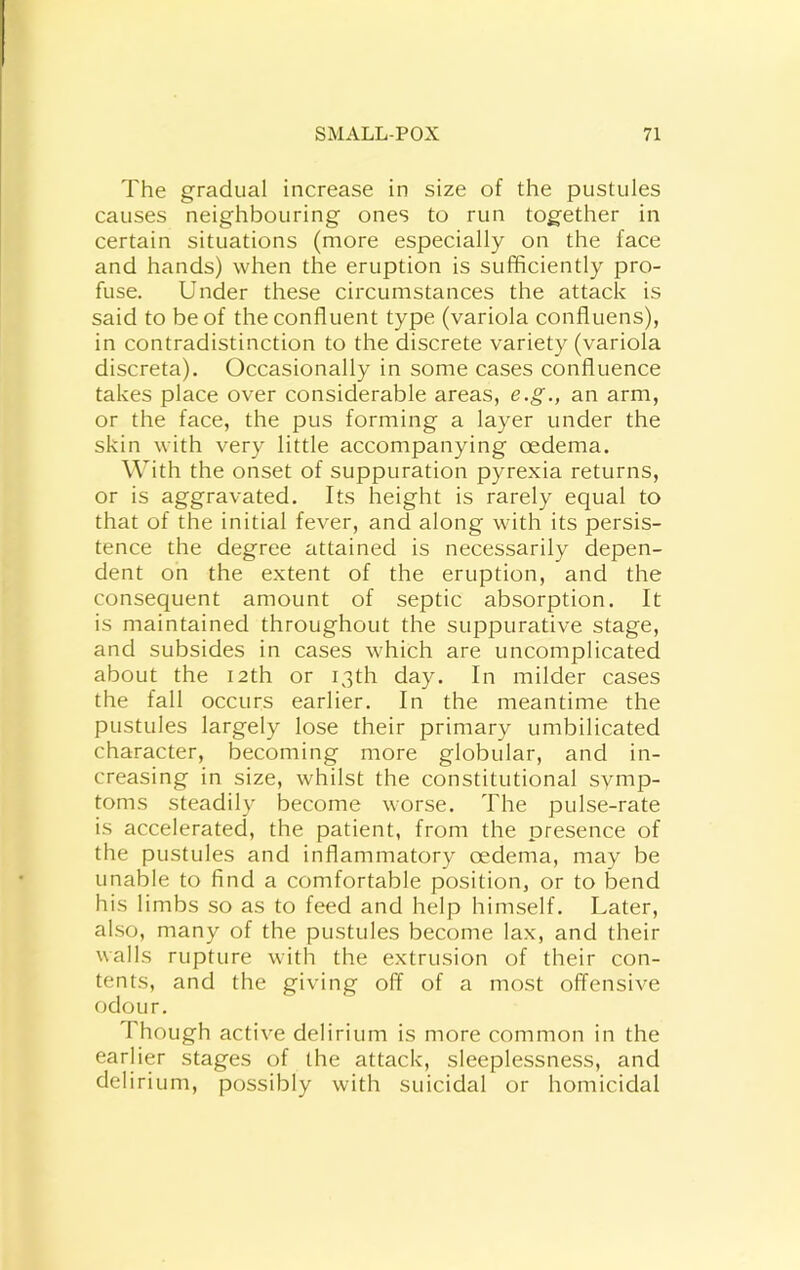 The gradual increase in size of the pustules causes neighbouring ones to run together in certain situations (more especially on the face and hands) when the eruption is sufficiently pro- fuse. Under these circumstances the attack is said to be of the confluent type (variola confluens), in contradistinction to the discrete variety (variola discreta). Occasionally in some cases confluence takes place over considerable areas, e.g., an arm, or the face, the pus forming a layer under the skin with very little accompanying oedema. With the onset of suppuration pyrexia returns, or is aggravated. Its height is rarely equal to that of the initial fever, and along with its persis- tence the degree attained is necessarily depen- dent on the extent of the eruption, and the consequent amount of septic absorption. It is maintained throughout the suppurative stage, and subsides in cases which are uncomplicated about the 12th or 13th day. In milder cases the fall occurs earlier. In the meantime the pustules largely lose their primary umbilicated character, becoming more globular, and in- creasing in size, whilst the constitutional symp- toms steadily become worse. The pulse-rate is accelerated, the patient, from the presence of the pustules and inflammatory oedema, may be unable to find a comfortable position, or to bend his limbs so as to feed and help himself. Later, also, many of the pustules become lax, and their walls rupture with the extrusion of their con- tents, and the giving off of a most offensive odour. Though active delirium is more common in the earlier stages of the attack, sleeplessness, and delirium, possibly with suicidal or homicidal