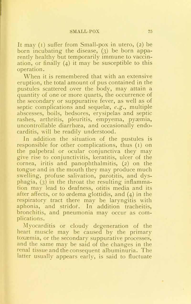 r SMALLPOX 75 It may (i) suffer from Small-pox in utero, (2) be born incubating the disease, (3) be born appa- rently healthy but temporarily immune to vaccin- ation, or finally (4) it may be susceptible to this operation. When it is remembered that with an extensive eruption, the total amount of pus contained in the pustules scattered over the body, may attain a quantity of one or more quarts, the occurrence of the secondary or suppurative fever, as well as of septic complications and sequelae, e.g., multiple abscesses, boils, bedsores, erysipelas and septic rashes, arthritis, pleuritis, empyema, pyaemia, uncontrollable diarrhoea, and occasionally endo- carditis, will be readily understood. In addition the situation of the pustules is responsible for other complications, thus (i) on the palpebral or ocular conjunctiva they may give rise to conjunctivitis, keratitis, ulcer of the cornea, iritis and panophthalmitis, (2) on the tongue and in the mouth they may produce much swelling, profuse salivation, parotitis, and dys- phagia, (3) in the throat the resulting inflamma- tion may lead to deafness, otitis media and its after affects, or to oedema glottidis, and (4) in the respiratory tract there may be laryngitis with aphonia, and stridor. In addition tracheitis, bronchitis, and pneumonia may occur as com- plications. Myocarditis or cloudy degeneration of the heart muscle may be caused by the primary toxaemia, or the secondary suppurative processes, and the same may be said of the changes in the renal tissue and the consequent albuminuria. The latter usually appears early, is said to fluctuate