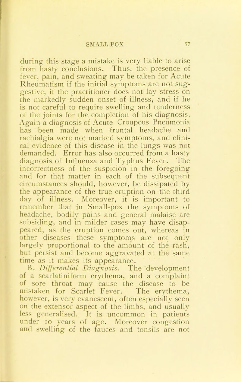 during this stage a mistake is very liable to arise from hasty conclusions. Thus, the presence of fever, pain, and sweating ma}^ be taken for Acute Rheumatism if the initial symptoms are not sug- gestive, if the practitioner does not lay stress on the markedly sudden onset of illness, and if he is not careful to require swelling and tenderness of the joints for the completion of his diagnosis. Again a diagnosis of Acute Croupous Pneumonia has been made when frontal headache and rachialgia were not marked symptoms, and clini- cal evidence of this disease in the lungs was not demanded. Error has also occurred from a hasty diagnosis of Influenza and Typhus Fever. The incorrectness of the suspicion in the foregoing and for that matter in each of the subsequent circumstances should, however, be dissipated by the appearance of the true eruption on the third day of illness. Moreover, it is important to remember that in Small-pox the symptoms of headache, bodily pains and general malaise are subsiding, and in milder cases may have disap- peared, as the eruption comes out, whereas in other diseases these symptoms are not only largely proportional to the amount of the rash, but persist and become aggravated at the same time as it makes its appearance. B. Differential Diagnosis. The development of a scarlatiniform erythema, and a complaint of sore throat may cause the disease to be mistaken for Scarlet Fever. The erythema, however, is very evanescent, often especially seen on the extensor aspect of the limbs, and usually less generalised. It is uncommon in patients under lo years of age. Moreover congestion and swelling of the fauces and tonsils are not