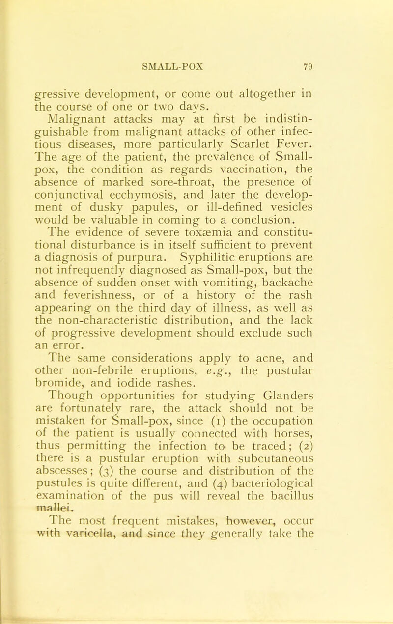 gressive development, or come out altogether in the course of one or two days. Malignant attacks may at first be indistin- guishable from malignant attacks of other infec- tious diseases, more particularly Scarlet Fever. The age of the patient, the prevalence of Small- pox, the condition as regards vaccination, the absence of marked sore-throat, the presence of conjunctival ecchymosis, and later the develop- ment of dusky papules, or ill-defined vesicles would be valuable in coming to a conclusion. The evidence of severe toxtemia and constitu- tional disturbance is in itself sufficient to prevent a diagnosis of purpura. Syphilitic eruptions are not infrequently diagnosed as Small-pox, but the absence of sudden onset with vomiting, backache and feverishness, or of a history of the rash appearing on the third day of illness, as well as the non-characteristic distribution, and the lack of progressive development should exclude such an error. The same considerations apply to acne, and other non-febrile eruptions, e.g., the pustular bromide, and iodide rashes. Though opportunities for studying Glanders are fortunately rare, the attack should not be mistaken for Small-pox, since (i) the occupation of the patient is usually connected with horses, thus permitting the infection to be traced; (2) there is a pustular eruption with subcutaneous abscesses; (3) the course and distribution of the pustules is quite different, and (4) bacteriological examination of the pus will reveal the bacillus mallei. The most frequent mistakes, however, occur with varicella, and since they generally take the