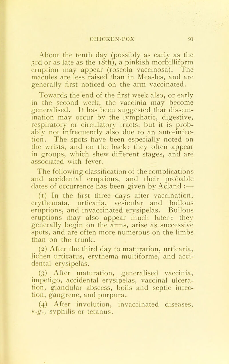 About the tenth day (possibly as early as the 3rd or as late as the i8th), a pinkish morbilliform eruption may appear (roseola vaccinosa). The macules are less raised than in Measles, and are generally first noticed on the arm vaccinated. Towards the end of the first week also, or early in the second week, the vaccinia may become generalised. It has been suggested that dissem- ination may occur by the lymphatic, digestive, respiratory or circulatory tracts, but it is prob- ably not infrequently also due to an auto-infec- tion. The spots have been especially noted on the wrists, and on the back; they often appear in groups, which shew different stages, and are associated with fever. The following classification of the complications and accidental eruptions, and their probable dates of occurrence has been given by Acland : — (1) In the first three days after vaccination, erythemata, urticaria, vesicular and bullous eruptions, and invaccinated erysipelas. Bullous eruptions may also appear much later: they generally begin on the arms, arise as successive spots, and are often more numerous on the limbs than on the trunk. (2) After the third day to maturation, urticaria, lichen urticatus, erythema multiforme, and acci- dental erysipelas. (3) After maturation, generalised vaccinia, impetigo, accidental erysipelas, vaccinal ulcera- tion, glandular abscess, boils and septic infec- tion, gangrene, and purpura. (4) After involution, invaccinated diseases, e.g., syphilis or tetanus.