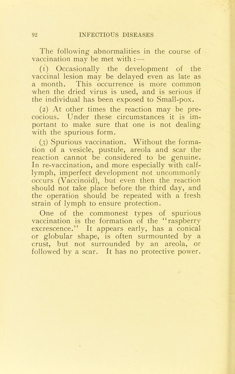 The following abnormalities in the course of vaccination may be met with : — (1) Occasionally the development of the vaccinal lesion may be delayed even as late as a month. This occurrence is more common when the dried virus is used, and is serious if the individual has been exposed to Small-pox. (2) At other times the reaction may be pre- cocious. Under these circumstances it is im- portant to make sure that one is not dealing with the spurious form. (3) Spurious vaccination. Without the forma- tion of a vesicle, pustule, areola and scar the reaction cannot be considered to be genuine. In re-vaccination, and more especially with calf- lymph, imperfect development not uncommonly occurs (Vaccinoid), but even then the reaction should not take place before the third day, and the operation should be repeated with a fresh strain of lymph to ensure protection. One of the commonest types of spurious vaccination is the formation of the “raspberry excrescence.” It appears early, has a conical or globular shape, is often surmounted by a crust, but not surrounded by an areola, or followed by a scar. It has no protective power.