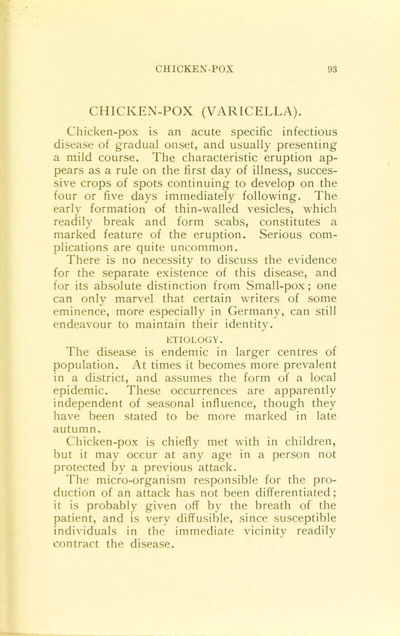 CHICKEN-POX (VARICELLA). Chicken-pox is an acute specific infectious disease of gradual onset, and usually presenting a mild course. The characteristic eruption ap- pears as a rule on the first day of illness, succes- sive crops of spots continuing to develop on the four or five days immediately following. The early formation of thin-walled vesicles, which readily break and form scabs, constitutes a marked feature of the eruption. Serious com- plications are quite uncommon. There is no necessity to discuss the evidence for the separate existence of this disease, and for its absolute distinction from Small-pox; one can only marvel that certain writers of some eminence, more especially in Germany, can still endeavour to maintain their identity. ETIOLOGY. The disease is endemic in larger centres of population. At times it becomes more prevalent in a district, and assumes the form of a local epidemic. These occurrences are apparently independent of seasonal influence, though they have been stated to be more marked in late autumn. Chicken-pox is chiefly met with in children, but it may occur at any age in a person not protected by a previous attack. The micro-organism responsible for the pro- duction of an attack has not been clifTerentiated; it is probably given off by the breath of the patient, and is very diffusible, since susceptible individuals in the immediate vicinity readily contract the disease.