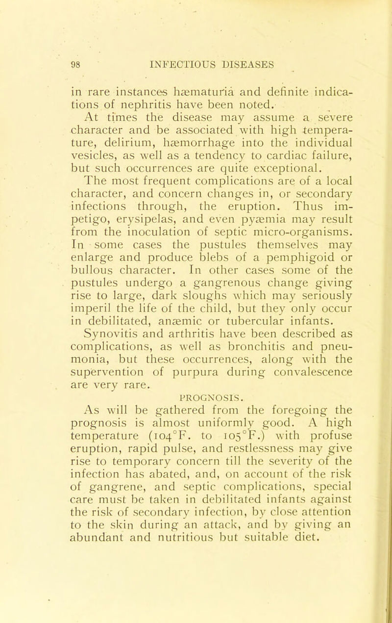 in rare instances h£ematuria and definite indica- tions of nephritis have been noted. At times the disease may assume a severe character and be associated with high -tempera- ture, delirium, haemorrhage into the individual vesicles, as well as a tendency to cardiac failure, but such occurrences are quite exceptional. The most frequent complications are of a local character, and concern changes in, or secondary infections through, the eruption. Thus im- petigo, erysipelas, and even pyaemia may result from the inoculation of septic micro-organisms. In some cases the pustules themselves may enlarge and produce blebs of a pemphigoid or bullous character. In other cases some of the pustules undergo a gangrenous change giving rise to large, dark sloughs which may seriously imperil the life of the child, but they only occur in debilitated, anaemic or tubercular infants. Synovitis and arthritis have been described as complications, as well as bronchitis and pneu- monia, but these occurrences, along with the supervention of purpura during convalescence are very rare. PROGNOSIS. As will be gathered from the foregoing the prognosis is almost uniformly good. A high temperature (i04°F. to i05°F.) with profuse eruption, rapid pulse, and restlessness may give rise to temporary concern till the severity of the infection has abated, and, on account of the risk of gangrene, and septic complications, special care must be taken in debilitated infants against the risk of secondary infection, by close attention to the skin during an attack, and by giving an abundant and nutritious but suitable diet.