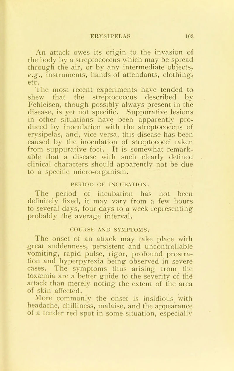 An attack owes its origin to the invasion of the body by a streptococcus which may be spread through the air, or by any intermediate objects,. e.g., instruments, hands of attendants, clothing, etc. The most recent experiments have tended to shew that the streptococcus described by Fehleisen, though possibly always present in the disease, is yet not specific. Suppurative lesions in other situations have been apparently pro- duced by inoculation with the streptococcus of erysipelas, and, vice versa, this disease has been caused by the inoculation of streptococci taken from suppurative foci. It is somewhat remark- able that a disease with such clearly defined clinical characters should apparently not be due to a specific micro-organism. PERIOD OF IN'CUBATION. The period of incubation has not been definitely fixed, it may vary from a few hours to several days, four days to a week representing probably the average interval. COURSE AND SYMPTOMS. The onset of an attack may take place with great suddenness, persistent and uncontrollable vomiting, rapid pulse, rigor, profound prostra- tion and hyperpyrexia being observed in severe cases. The symptoms thus arising from the toxaemia are a better guide to the severity of the attack than merely noting the extent of the area of skin affected. More commonly the onset is insidious with headache, chilliness, malaise, and the appearance of a tender red spot in some situation, especiallv