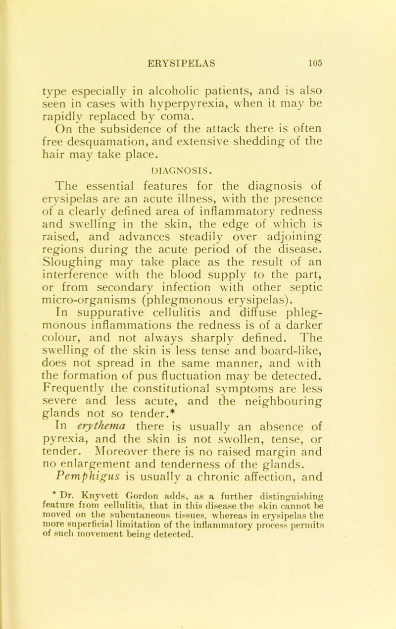 type especially in alcoholic patients, and is also seen in cases with hyperpyrexia, when it may be rapidly replaced by coma. On the subsidence of the attack there is often free desquamation, and extensive shedding of the hair may take place. DIAGNOSIS. The essential features for the diagnosis of erysipelas are an acute illness, with the presence of a clearly defined area of inflammatory redness and swelling in the skin, the edge of which is raised, and advances steadily over adjoining regions during the acute period of the disease. Sloughing may take place as the result of an interference with the blood supply to the part, or from secondary infection with other septic micro-organisms (phlegmonous erysipelas). In suppurative cellulitis and diffuse phleg- monous inflammations the redness is of a darker colour, and not always sharply defined. The swelling of the skin is less tense and board-like, does not spread in the same manner, and with the formation of pus fluctuation may be detected. Frequently ihe constitutional symptoms are less severe and less acute, and the neighbouring glands not so tender.* In erythema there is usually an absence of pyrexia, and the skin is not swollen, tense, or tender. Moreover there is no raised margin and no enlargement and tenderness of the glands. Pemphigus is usually a chronic affection, and * Dr. Knyvett Gordon adds, as a fnrtlier distinguisliinf' feature fioni cellulitis, tliat in this disea.se the skin cannot he moved on the subcutaneous ti.“sues, whereas in eiysipelas the more superticinl limitation of the inflammatory' process pennits of such movement l>ein{' detected.