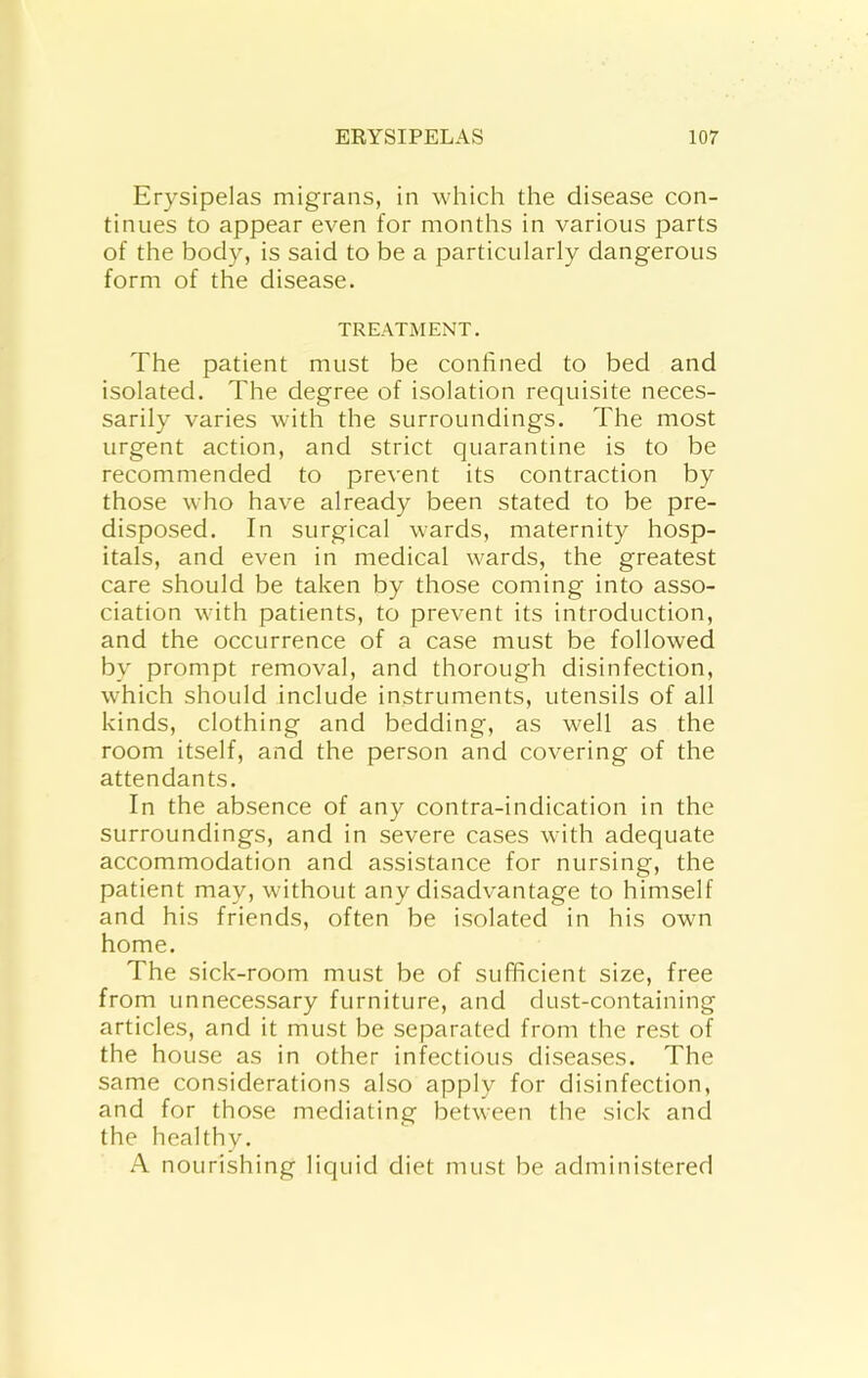 Erysipelas migrans, in which the disease con- tinues to appear even for months in various parts of the body, is said to be a particularly dangerous form of the disease. TREATMENT. The patient must be confined to bed and isolated. The degree of isolation requisite neces- sarily varies with the surroundings. The most urgent action, and strict quarantine is to be recommended to prevent its contraction by those who have already been stated to be pre- disposed. In surgical wards, maternity hosp- itals, and even in medical wards, the greatest care should be taken by those coming into asso- ciation with patients, to prevent its introduction, and the occurrence of a case must be followed by prompt removal, and thorough disinfection, which should include instruments, utensils of all kinds, clothing and bedding, as well as the room itself, and the person and covering of the attendants. In the absence of any contra-indication in the surroundings, and in severe cases with adequate accommodation and assistance for nursing, the patient may, without any disadvantage to himself and his friends, often be isolated in his own home. The sick-room must be of sufficient size, free from unnecessary furniture, and dust-containing articles, and it must be separated from the rest of the house as in other infectious diseases. The same considerations also apply for disinfection, and for those mediating between the sick and the healthy. A nourishing liquid diet must be administered