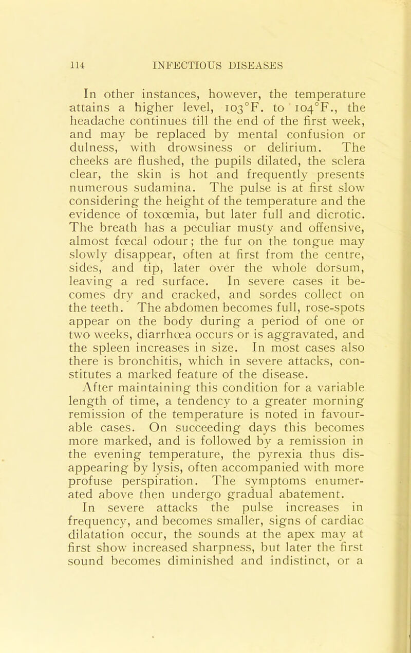 In other instances, however, the temperature attains a higher level, i03°F. to io4°F., the headache continues till the end of the first week, and may be replaced by mental confusion or dulness, with drowsiness or delirium. The cheeks are flushed, the pupils dilated, the sclera clear, the skin is hot and frequently presents numerous sudamina. The pulse is at first slow considering the height of the temperature and the evidence of toxoemia, but later full and dicrotic. The breath has a peculiar musty and offensive, almost fcecal odour; the fur on the tongue may slowly disappear, often at first from the centre, sides, and tip, later over the whole dorsum, leaving a red surface. In severe cases it be- comes dry and cracked, and sordes collect on the teeth. The abdomen becomes full, rose-spots appear on the body during a period of one or two weeks, diarrhoea occurs or is aggravated, and the spleen increases in size. In most cases also there is bronchitis, which in severe attacks, con- stitutes a marked feature of the disease. After maintaining this condition for a variable length of time, a tendency to a greater morning remission of the temperature is noted in favour- able cases. On succeeding days this becomes more marked, and is followed by a remission in the evening temperature, the pyrexia thus dis- appearing by lysis, often accompanied with more profuse perspiration. The symptoms enumer- ated above then undergo gradual abatement. In severe attacks the pulse increases in frequency, and becomes smaller, signs of cardiac dilatation occur, the sounds at the apex may at first show increased sharpness, but later the first sound becomes diminished and indistinct, or a